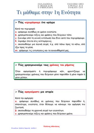  Πώς περιγράφουμε ένα πράγμα
Κατά την περιγραφή:
α. γράφουμε συνήθως σε χρόνο ενεστώτα.
β. χρησιμοποιούμε λέξεις και φράσεις που δείχνουν τόπο.
γ. ξεκινάμε από τη γενική εντύπωση που δίνει αυτό που περιγράφουμε.
δ. περνάμε έπειτα στις λεπτομέρειες.
ε. ακολουθούμε μια λογική σειρά, π.χ. από πάνω προς τα κάτω, από
έξω προς τα μέσα.
στ. γράφουμε τις εντυπώσεις και τα συναισθήματά μας.
 Πώς χρησιμοποιούμε τους χρόνους του ρήματος
Όταν αφηγούμαστε ή περιγράφουμε κάτι, φροντίζουμε να
χρησιμοποιούμε χρόνους που δείχνουν μόνο παρελθόν ή μόνο παρόν ή
μόνο μέλλον.
 Πώς αφηγούμαστε μια ιστορία
Κατά την αφήγηση:
α. γράφουμε συνήθως σε χρόνους που δείχνουν παρελθόν ή,
σπανιότερα, ενεστώτα, όταν θέλουμε να κάνουμε την αφήγηση πιο
ζωντανή.
β. ακολουθούμε τη χρονική σειρά των γεγονότων.
γ. χρησιμοποιούμε λέξεις και φράσεις που δείχνουν χρόνο.
Παλάνης Αθανάσιος
Επιμέλεια: Χρήστος Χαρμπής σελίδα 2
 