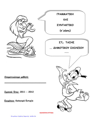 Ονοματεπώνυμο μαθητή:
……………………………………………………………………………
Σχολικό Έτος: 2011 - 2012
Επιμέλεια: Καλογερά Ευτυχία
ΓΡΑΜΜΑΤΙΚΗ
ΚΑΙ
ΣΥΝΤΑΚΤΙΚΟ
(α΄μέρος)
ΣΤ2 ΤΑΞΗΣ
…. ΔΗΜΟΤΙΚΟΥ ΣΧΟΛΕΙΟΥ
…….
ΚΑΛΟΓΕΡΑ ΕΥΤΥΧΙΑ
Επιμέλεια: Χρήστος Χαρμπής σελίδα 36
 