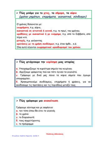  Πώς μιλάμε για το χτες, το σήμερα, το αύριο
(χρόνοι ρημάτων, επιρρήματα, ουσιαστικά, σύνδεσμοι)
Ο χρόνος δηλώνεται με:
επιρρήματα, π.χ. αύριο,
ουσιαστικά σε αιτιατική ή γενική, π.χ. το πρωί, του χρόνου,
προθέσεις με ουσιαστικό ή με επίρρημα, π.χ. από το Σάββατο, από
πέρσι κτλ.
μετοχές, π.χ. φεύγοντας
προτάσεις με τη χρήση συνδέσμων, π.χ. όταν ήρθε… κ.ά.
Όλα αυτά λέγονται επιρρηματικοί προσδιορισμοί του χρόνου.
 Πώς φτιάχνουμε την περίληψη μιας ιστορίας
α. Υπογραμμίζουμε τα κυριότερα σημεία του κειμένου.
β. Αρχίζουμε γράφοντας πού και πότε έγιναν τα γεγονότα.
γ. Γράφουμε με δικά μας λόγια τα κύρια σημεία που έχουμε
υπογραμμίσει.
δ. Χρησιμοποιούμε συνδέσμους, επιρρήματα ή φράσεις, για να
συνδέσουμε τις προτάσεις και τις περιόδους μεταξύ τους.
 Πώς γράφουμε μια ανακοίνωση
Γράφουμε σύντομα και με σαφήνεια:
α. τον τόπο όπου θα γίνει το γεγονός
β. το χρόνο
γ. το διοργανωτή
δ. τους συμμετέχοντες
ε. το πρόγραμμα
Παλάνης Αθανάσιος
Επιμέλεια: Χρήστος Χαρμπής σελίδα 3
 