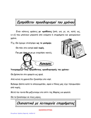Εμπρόθετοι προσδιορισμοί του χρόνου
Είναι κάποιες φράσεις με προθέσεις (από, για, με, σε, κατά, ως,
κ.τ.λ) που μπαίνουν μπροστά από ονόματα ή επιρρήματα και φανερώνουν
χρόνο.
Π.χ. Θα έχουμε επιστρέψει ως το μεσημέρι.
Θα πάει στο γιατρό από νωρίς.
Για μια ώρα να μη με ενοχλήσει κανείς.
Άσκηση:
Υπογραμμίζω τους εμπρόθετους προσδιορισμούς του χρόνου:
Θα βρίσκεται στο γραφείο ως αργά.
Από κείνη τη χρονιά δεν ξαναπήγε στο νησί.
Βγήκαμε βόλτα κατά το απογευματάκι, αφού ο Νίκος μας είχε τηλεφωνήσει
από νωρίς.
Μετά την ταινία θα μαζευτούμε στο σπίτι της Μαρίας για φαγητό.
Θα τα ξαναπούμε σε λίγες μέρες.
Ουσιαστικά με λειτουργία επιρρήματος
ΚΑΛΟΓΕΡΑ ΕΥΤΥΧΙΑ
Επιμέλεια: Χρήστος Χαρμπής σελίδα 45
 