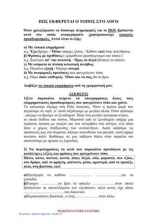ΠΩΣ ΕΚΦΕΡΕΤΑΙ Ο ΤΟΠΟΣ ΣΤΟ ΛΟΓΟ
Όταν χρειαζόμαστε να δώσουμε πληροφορίες για το ΠΟΥ βρίσκεται
αυτό στο οποίο αναφερόμαστε χρησιμοποιούμε τοπικούς
προσδιορισμούς. Αυτοί είναι οι εξής:
α) Με τοπικά επιρρήματα
π.χ. Έξω βρέχει. / Μέσα υπάρχει ζέστη. / Κάθισε εκεί στην πολυθρόνα.
β) Φράσεις με προθέσεις ( εμπρόθετοι προσδιορισμοί του τόπου )
π.χ. Ξεκίνησε απ’ την ανατολή. / Προς τα δεξιά βλέπετε το σαλόνι.
γ) Με ονόματα σε πτώση αιτιατική συνήθως
π.χ. Πηγαίνω εξοχή./ Πήγαμε σινεμά.
δ) Με αναφορικές προτάσεις που φανερώνουν τόπο.
π.χ. Πάμε όπου επιθυμείς / Όπου και να πας, θα σε βρω.
Διαβάζω τα τοπικά επιρρήματα από τη γραμματική μου.
ΑΣΚΗΣΕΙΣ
1)Στο παρακάτω κείμενο να υπογραμμίσεις όλους τους
επιρρηματικούς προσδιορισμούς που φανερώνουν τόπο και χρόνο.
Το καλοκαίρι πήγαμε στη Ρόδο διακοπές. Ήταν η πρώτη φορά που
πηγαίναμε σε νησί, γι’ αυτό ταξιδέψαμε με μεγάλο πλοίο. Όταν φτάσαμε
, ψάξαμε να βρούμε το ξενοδοχείο. Ήταν ένα μεγάλο τριώροφο κτίριο,
το οποίο διέθετε και πισίνα. Μπροστά από το ξενοδοχείο υπήρχε μια
τεράστια έκταση με γκαζόν και ένα σιντριβάνι στο κέντρο, ενώ πίσω
ήταν ο χώρος στάθμευσης των αυτοκινήτων. Αφού αφήσαμε τις
αποσκευές μας στο δωμάτιο, πήγαμε κατευθείαν για φαγητό, γιατί είχαμε
πεινάσει πολύ. Καθίσαμε σε μια ταβέρνα δίπλα στην παραλία και
απολαύσαμε με ηρεμία τις λιχουδιές.
2) Να συμπληρώσεις τα κενά των παρακάτω προτάσεων με τις
κατάλληλες λέξεις και φράσεις που φανερώνουν τόπο.
Πάνω, κάτω, παντού, κοντά, πίσω, δεξιά, εδώ, μπροστά, στο τζάκι,
στο δρόμο, από το φράχτη, απέναντι, μέσα, αριστερά, από το τραπέζι,
πλάι, στη βαλίτσα, εκεί
α)Προτίμησε να καθίσει ……………… …………………για να
ζεσταθεί.
β)Έψαχνε …………..να βρει το φάκελο ………………στον οποίο
βρίσκονταν τα αποτελέσματα των εξετάσεων, αλλά αυτός είχε πέσει
……………………………του σαλονιού.
γ)Περπατούσανε βιαστικά , ο ένας ……………… στον άλλο.
ΜΑΚΡΥΓΙΑΝΝΗΣ ΓΙΑΝΝΗΣ
Επιμέλεια: Χρήστος Χαρμπής σελίδα 49
 