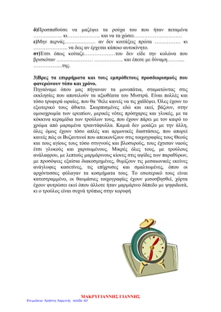 δ)Προσπαθούσε να μαζέψει τα ρούχα του που ήταν πεταμένα
…………….. κι………………. και να τα χώσει……………………….
ε)Μην περνάς……………… αν δεν κοιτάξεις πρώτα …………… κι
……………….. να δεις αν έρχεται κάποιο αυτοκίνητο.
στ)Έτσι όπως κοίταζε………………του δεν είδε την κολώνα που
βρισκόταν ………………… …………….. και έπεσε με δύναμη…….....
……………..της.
3)Βρες τα επιρρήματα και τους εμπρόθετους προσδιορισμούς που
φανερώνουν τόπο και χρόνο.
Πηγαίναμε όπου μας πήγαιναν τα μονοπάτια, σταματώντας στις
εκκλησίες που αποτελούν τα αξιοθέατα του Μυστρά. Είναι πολλές και
τόσο τρυφερά ωραίες, που θα ‘θελε κανείς να τις χαϊδέψει. Όλες έχουν το
εξωτερικό τους άθικτο. Σκορπισμένες εδώ και εκεί, βάζουν, στην
ομοιοχρωμία των ερειπίων, μερικές νότες πρόσχαρες και γλυκές, με τα
κόκκινα κεραμίδια των τρούλων τους, που έχουν πάρει με τον καιρό το
χρώμα από μαραμένα τριαντάφυλλα. Καμιά δεν μοιάζει με την άλλη,
όλες όμως έχουν τόσο απλές και αρμονικές διαστάσεις, που απορεί
κανείς πώς οι Βυζαντινοί που απεικονίζουν στις τοιχογραφίες τους Θεούς
και τους αγίους τους τόσο στυγνούς και βλοσυρούς, τους έχτισαν ναούς
έτσι γλυκούς και χαριτωμένους. Μικρές όλες τους, με τρούλους
ανάλαφρου, με λεπτούς μαρμάρινους κίονες στις αψίδες των παραθύρων,
με προσόψεις εξαίσια διακοσμημένες, θυμίζουν τις μεσαιωνικές εκείνες
ανάγλυφες κασετίνες, τις επίχρυσες και σμαλτωμένες, όπου οι
αρχόντισσες φύλαγαν τα κοσμήματα τους. Το εσωτερικό τους είναι
κατεστραμμένο, οι θαυμάσιες τοιχογραφίες έχουν μισοσβησθεί, χόρτα
έχουν φυτρώσει εκεί όπου άλλοτε ήταν μαρμάρινο δάπεδο με ψηφιδωτά,
κι ο τρούλος είναι συχνά τρύπιος στην κορυφή
ΜΑΚΡΥΓΙΑΝΝΗΣ ΓΙΑΝΝΗΣ
Επιμέλεια: Χρήστος Χαρμπής σελίδα 50
 