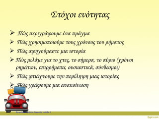 Στόχοι ενότητας
 Πώς περιγράφουμε ένα πράγμα
 Πώς χρησιμοποιούμε τους χρόνους του ρήματος
 Πώς αφηγούμαστε μια ιστορία
 Πώς μιλάμε για το χτες, το σήμερα, το αύριο (χρόνοι
ρημάτων, επιρρήματα, ουσιαστικά, σύνδεσμοι)
 Πώς φτιάχνουμε την περίληψη μιας ιστορίας
 Πώς γράφουμε μια ανακοίνωση
Επιμέλεια: Χρήστος Χαρμπής σελίδα 5
 