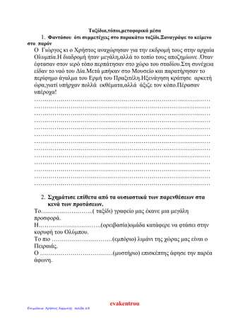 Ταξίδια,τόποι,μεταφορικά μέσα
1. Φαντάσου ότι συμμετέχεις στο παρακάτω ταξίδι.Ξαναγράψε το κείμενο
στο παρόν
Ο Γιώργος κι ο Χρήστος αναχώρησαν για την εκδρομή τους στην αρχαία
Ολυμπία.Η διαδρομή ήταν μεγάλη,αλλά το τοπίο τους αποζημίωνε .Όταν
έφτασαν στον ιερό τόπο περπάτησαν στο χώρο του σταδίου.Στη συνέχεια
είδαν το ναό του Δία.Μετά μπήκαν στο Μουσείο και παρατήρησαν το
περίφημο άγαλμα του Ερμή του Πραξιτέλη.Ηξενάγηση κράτησε αρκετή
ώρα,γιατί υπήρχαν πολλά εκθέματα,αλλά άξιζε τον κόπο.Πέρασαν
υπέροχα!
……………………………………………………………………………
……………………………………………………………………………
……………………………………………………………………………
……………………………………………………………………………
……………………………………………………………………………
……………………………………………………………………………
……………………………………………………………………………
……………………………………………………………………………
……………………………………………………………………………
……………………………………………………………………………
……………………………………………………………………………
……………………………………………………………………………
……………………………………………………………………………
2. Σχημάτισε επίθετα από τα ουσιαστικά των παρενθέσεων στα
κενά των προτάσεων.
Το……………………..( ταξίδι) γραφείο μας έκανε μια μεγάλη
προσφορά.
Η………………………….(ορειβασία)ομάδα κατάφερε να φτάσει στην
κορυφή του Ολύμπου.
Το πιο …………………………(εμπόριο) λιμάνι της χώρας μας είναι ο
Πειραιάς.
Ο ………………………………(μυστήριο) επισκέπτης άφησε την παρέα
άφωνη.
evakentrou
Επιμέλεια: Χρήστος Χαρμπής σελίδα 63
 