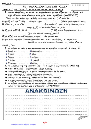 ΟΝΟΜΑ :………………………………………………………………………………………………………
ΚΡΙΤΗΡΙΟ ΑΞΙΟΛΟΓΗΣΗΣ ΣΤΗ ΓΛΩΣΣΑ
ΤΑΞΗ ΣΤ΄ ΕΝΟΤΗΤΑ 1Η
ΤΑΞΙΔΙΑ ΤΟΠΟΙ ΜΕΤΑΦΟΡΙΚΑ ΜΕΣΑ
1. Να συμπληρώσεις τα κενά του παρακάτω κειμένου βάζοντας τα ρήματα των
παρενθέσεων στον τύπο και στο χρόνο που ταιριάζουν :(ΒΑΘΜΟΙ 20)
Το περασμένο καλοκαίρι , καθώς πηγαίναμε στην Αλεξανδρούπολη ,............................
(περνώ) από την Ξάνθη . Η πόλη αυτή μας ................................ (κάνω) μεγάλη εντύπωση .
Η βόλτα μας στην πόλη .....................................(ξεκινώ) από την κεντρική πλατεία , όπου
.............................................. (κυριαρχώ) η εικόνα του Ρολογιού , που ...................................
(χτίζομαι) το 1859 . Μετά ........................................... (βαδίζω) στα δρομάκια της , όπου
............................................... ( βλέπω) πολλά παλιά αρχοντικά . ..........................................
(Συνεχίζω) την περιπλάνηση μας στη νότια πλευρά της και ..............................................
(περπατώ) ανάμεσα στα καπνεργοστάσια και τις καπναποθήκες , τα κτίρια που
................................................ (συνδέομαι) με την οικονομική ιστορία της πόλης εδώ και
πολλά χρόνια.
2. Να γράψεις τα επίθετα που παράγονται από τα παρακάτω ουσιαστικά: (ΒΑΘΜΟΙ 10)
Μαλλί : ........................... καλοκαίρι: ..............................
Παιδί: ............................ ήλιος: ...................................
Ξύλο : ........................... ασήμι: ...................................
Γυναίκα : ........................ αγκάθι:..................................
Πείσμα :......................... έθνος : ...................................
3. Να υπογραμμίσεις στις παρακάτω περιόδους τις χρονικές προτάσεις:(ΒΑΘΜΟΙ 20)
 Μόλις κατάλαβε τι είχε συμβεί , έφυγε αμέσως.
 Όταν βράδιασε χωρίς να φανεί καταλάβαμε πως δε θα έρθει.
 Είχε ένα ατύχημα, καθώς πήγαινε στη δουλειά .
 Όπως όλες οι γυναίκες , κολακεύεται όταν την επαινούν .
 Μπορείς να φύγεις , αφού επιστρέψω εγώ στο σπίτι .
4. Να γράψεις μια ανακοίνωση για μια ημερήσια εκδρομή που οργανώνει ο σύλλογος γονέων και
κηδεμόνων του σχολείου μας στη Θεσσαλονίκη.(ΒΑΘΜΟΙ 25)
Ο ΒΑΘΜΟΣ ΜΟΥ
.......................................................................................................................
.......................................................................................................................
.......................................................................................................................
.......................................................................................................................
.......................................................................................................................
.......................................................................................................................
.......................................................................................................................
Ηρώ
Επιμέλεια: Χρήστος Χαρμπής σελίδα 65
 
