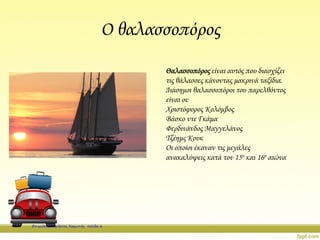 Ο θαλασσοπόρος
Θαλασσοπόρος είναι αυτός που διασχίζει
τις θάλασσες κάνοντας μακρινά ταξίδια.
Διάσημοι θαλασσοπόροι του παρελθόντος
είναι οι:
Χριστόφορος Κολόμβος
Βάσκο ντε Γκάμα
Φερδινάνδος Μαγγελάνος
Τζέημς Κουκ
Οι οποίοι έκαναν τις μεγάλες
ανακαλύψεις κατά τον 15ο και 16ο αιώνα
Επιμέλεια: Χρήστος Χαρμπής σελίδα 6
 