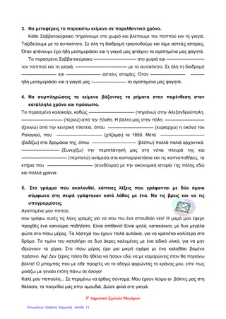 3. Να μεταφέρεις το παρακάτω κείμενο σε παρελθοντικό χρόνο.
Κάθε Σαββατοκύριακο πηγαίνουμε στο χωριό και βλέπουμε τον παππού και τη γιαγιά.
Ταξιδεύουμε με το αυτοκίνητο. Σε όλη τη διαδρομή τραγουδούμε και λέμε αστείες ιστορίες.
Όταν φτάνουμε έχει ήδη μεσημεριάσει και η γιαγιά μας φτιάχνει τα αγαπημένα μας φαγητά.
Το περασμένο Σαββατοκύριακο ---------------------------- στο χωριό και -------------------------
τον παππού και τη γιαγιά. ---------------------------------- με το αυτοκίνητο. Σε όλη τη διαδρομή
----------------------- και ----------------------- αστείες ιστορίες. Όταν ----------------------- ---------
ήδη μεσημεριάσει και η γιαγιά μας ----------------------- τα αγαπημένα μας φαγητά.
4. Να συμπληρώσεις το κείμενο βάζοντας τα ρήματα στην παρένθεση στον
κατάλληλο χρόνο και πρόσωπο.
Το περασμένο καλοκαίρι, καθώς ------------------------------ (πηγαίνω) στην Αλεξανδρούπολη,
--------------------------- (περνώ) από την Ξάνθη. Η βόλτα μας στην πόλη --------------------------
(ξεκινώ) από την κεντρική πλατεία, όπου ------------------------------ (κυριαρχώ) η εικόνα του
Ρολογιού, που ------------------------------ (χτίζομαι) το 1859. Μετά -----------------------------
(βαδίζω) στα δρομάκια της, όπου ----------------------------- (βλέπω) πολλά παλιά αρχοντικά.
------------------------- (Συνεχίζω) την περιπλάνησή μας στη νότια πλευρά της και
------------------------------ (περπατώ) ανάμεσα στα καπνεργοστάσια και τις καπναποθήκες, τα
κτήρια που ------------------------------ (συνδέομαι) με την οικονομική ιστορία της πόλης εδώ
και πολλά χρόνια.
5. Στο γράμμα που ακολουθεί, κάποιες λέξεις που γράφονται με δύο όμοια
σύμφωνα στη σειρά γράφτηκαν κατά λάθος με ένα. Να τις βρεις και να τις
υπογραμμίσεις.
Αγαπημένε μου παπού,
σου γράφω αυτές τις λίγες γραμές για να σου πω ένα σπουδαίο νέο! Η μαμά μού έφερε
προχθές ένα καινούριο ποδήλατο. Είναι απίθανο! Είναι ψηλό, κατακόκινο, με δυο μεγάλα
φώτα στο πίσω μέρος. Τα λάστιχά του έχουν πολά αυλάκια, για να κρατιέται καλύτερα στο
δρόμο. Το τιμόνι του καταλήγει σε δυο άκρες καλυμένες με ένα ειδικό υλικό, για να μην
ιδρώνουν τα χέρια. Στο πίσω μέρος έχει μια μικρή σχάρα με ένα καλαθάκι βαμένο
πράσινο. Αχ! Δεν ξέρεις πόσο θα ήθελα να ήσουν εδώ να με καμαρώνεις όταν θα πηγαίνω
βόλτα! Ο μπαμπάς που με είδε προχτές να το οδηγώ φορώντας το κράνος μου, είπε πως
μοιάζω με γεναίο ιπότη πάνω σε άλογο!
Καλέ μου παπούλη... Σε περιμένω να έρθεις σύντομα. Μου έχουν λείψει οι βόλτες μας στη
θάλασα, τα παιγνίδια μας στην αμουδιά. Δώσε φιλιά στη γιαγιά.
3ο
Δημοτικό Σχολείο Μεγάρων
Επιμέλεια: Χρήστος Χαρμπής σελίδα 71
 