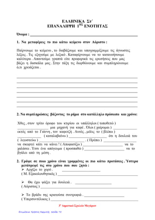 ΕΛΛΗΝΙΚΑ Στ΄
ΕΠΑΝΑΛΗΨΗ 1ΗΣ
ΕΝΟΤΗΤΑΣ
Όνομα : ___________________________________________________________
1. Να μεταφέρεις το πιο κάτω κείμενο στον Αόριστο :
Παίρνουμε το κείμενο , το διαβάζουμε και υπογραμμίζουμε τις άγνωστες
λέξεις . Τις εξηγούμε με λεξικό . Καταφέρνουμε να το κατανοήσουμε
καλύτερα . Απαντούμε γραπτά είτε προφορικά τις ερωτήσεις που μας
βάζει η δασκάλα μας . Στην τάξη τις διορθώνουμε και συμπληρώνουμε
ό,τι χρειάζεται .
__________________________________________________________
__________________________________________________________
__________________________________________________________
__________________________________________________________
__________________________________________________________
__________________________________________________________
__________________________________________________________
2. Να συμπληρώσεις βάζοντας το ρήμα στο κατάλληλο πρόσωπο και χρόνο:
Χθες , στον τρίτο όροφο του κτιρίου οι υπάλληλοι ( τοποθετώ )
_________________ μια μηχανή για καφέ . Όλοι ( χαίρομαι ) _____________
εκτός από το Γιάννη , τον καφετζή . Αυτός , μόλις το ( βλέπω )
_____________ ( καταλαβαίνω ) _____________________ ότι η δουλειά του
( λιγοστεύω ) _________________________ . ( Πρέπει ) __________________
να σκεφτεί κάτι να κάνει ! ( Αποφασίζω ) ______________________ να το
χαλάσει . Έτσι ένα απόγευμα ( προσπαθώ ) ______________________ να το
βγάλει από τη μέση .
2. Γράψε σε ποιο χρόνο είναι γραμμένες οι πιο κάτω προτάσεις . Ύστερα
μετάτρεψέ τις στο χρόνο που σου ζητώ :
 Αρχίζω το χορό . _____________________
( Μ. Εξακολουθητικός ) ____________________________________________
 Θα έχω ψάξει για δουλειά . ____________________
( Αόριστος ) _____________________________________________________
 Το βράδυ της κρατούσα συντροφιά . ______________________
( Υπερσυντέλικος ) ________________________________________________
3ο
Δημοτικό Σχολείο Μεγάρων
Επιμέλεια: Χρήστος Χαρμπής σελίδα 75
 