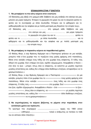 ΕΠΑΝΑΛΗΨΗ ΣΤΗN 1η
ΕΝΟΤΗΤΑ
1. Να μεταφέρετε το πιο κάτω κείμενο στον ενεστώτα:
«Ο δάσκαλος μας έβαζε στη γραμμή κάθε Σάββατο και μας ανέβαζε στο κάστρο και μας
μιλούσε για μύρια πράματα. Έπαιρνε το χαμομήλι στα χέρια του και το εξηγούσε φύλλο το
φύλλο και το συνταίριαζε με άλλα λουλούδια. Έπαιρνε και το φιδόχορτο και το
γαϊδουράγκαθο και την ασφάκα και με πολλή μαστοριά μας διηγιόταν την ιστορία τους».
«Ο δάσκαλος μας ………………………… στη γραμμή κάθε Σάββατο και μας
………………………… στο κάστρο και μας ………………………… για μύρια πράματα.
………………………… το χαμομήλι στα χέρια του και το ………………………… φύλλο το
φύλλο και το ………………………… με άλλα λουλούδια. ………………………… και το
φιδόχορτο και το γαϊδουράγκαθο και την ασφάκα και με πολλή μαστοριά μας
………………………… την ιστορία τους».
2. Να μεταφέρεις το παρακάτω κείμενο σε παρελθοντικό χρόνο.
«Ο Φιλέας Φογκ, ο σερ Φράνσις Κρόμαρτι και ο Πασπαρτού φτάνουν σε μια καλύβα,
χτισμένη πλάι σ΄ένα χωράφι που το περιζώνει ένας ψηλός φράχτης από πασσάλους.
Μέσα στην καλύβα υπάρχει ένας Ινδός και στο χωράφι ένας ελέφαντας. Ο Ινδός τούς
οδηγεί στο χωράφι. Εκεί υπάρχει ένα ζώο, σχεδόν εξημερωμένο. Αναμφίβολα ο Κιούνι –
έτσι λένε το ζώο - μπορεί, όπως όλοι οι ελέφαντες, να καλύπτει με μεγάλη ταχύτητα
μεγάλες αποστάσεις και, καθώς δεν υπάρχει άλλο διαθέσιμο υποζύγιο, αποφασίζουν να το
χρησιμοποιήσουν.»
«Ο Φιλέας Φογκ, ο σερ Φράνσις Κρόμαρτι και ο Πασπαρτού ------------------------- σε μια
καλύβα, χτισμένη πλάι σ΄ένα χωράφι που το ------------------------- ένας ψηλός φράχτης από
πασσάλους. Μέσα στην καλύβα ------------------------- ένας Ινδός και στο χωράφι ένας
ελέφαντας. Ο Ινδός τούς -------------------------------- στο χωράφι. Εκεί ------------------------------
ένα ζώο, σχεδόν εξημερωμένο. Αναμφίβολα ο Κιούνι – έτσι ---------------------------- το ζώο -
-------------------------, όπως όλοι οι ελέφαντες, να ---------------------------- με μεγάλη ταχύτητα
μεγάλες αποστάσεις και, καθώς δεν ------------------------------------ άλλο διαθέσιμο υποζύγιο,
--------------------------- να το χρησιμοποιήσουν.»
3. Να συμπληρώσεις το κείμενο βάζοντας τα ρήματα στην παρένθεση στον
κατάλληλο χρόνο και πρόσωπο.
To ερώτημα που (κυριαρχώ) ......................................... αρχές του 1960 (είναι)
......................: «(Μπορώ)..................................... τελικά ο άνθρωπος να πατήσει το πόδι
του σε κάποιον άλλο πλανήτη;»
3ο
Δημοτικό Σχολείο Μεγάρων
Επιμέλεια: Χρήστος Χαρμπής σελίδα 77
 