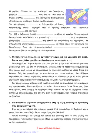 Η μεγάλη οδύσσεια για την κατάκτηση του διαστήματος
(αρχίζω) ..................................... ήδη από το 1957 όταν οι
Ρώσοι (στέλλω) .................... στο διάστημα το διαστημόπλοιο
«Σπούτνικ», με επιβάτη τη θρυλική σκυλίτσα Λάικα.
Το 1961 (γίνομαι) ....................... το δεύτερο βήμα. Ο Ρώσος
κοσμοναύτης Γιούρι Γκαγκάριν ήταν ο πρώτος άνθρωπος που (ταξιδεύω)
............................ στο διάστημα.
Το 1969 ο άνθρωπος (πατώ)............................... επιτέλους το φεγγάρι. Το αμερικανικό
διαστημόπλοιο «Απόλλων» που (μεταφέρω) .................................... τρεις αστροναύτες,
(αποβιβάζω) ..................................... στη Σελήνη τον αστροναύτη Νιλ Άρμστρογκ. Η
ανθρωπότητα (πανηγυρίζω)...................................... για πολύ καιρό την κατάκτηση του
διαστήματος. Από τότε (πραγματοποιούμαι) .............................................. τακτικά
διαστημικά ταξίδια με υπερσύγχρονα διαστημόπλοια.
4. Ο υπολογιστής «θύμωσε» και αρνείται να γράψει δυο ίδια γράμματα στη σειρά.
Βρείτε ποιες λέξεις χρειάζονται διόρθωση και υπογραμμίστε τες.
Το προηγούμενο Σάβατο έφτασε στο σπίτι µας ένα γράμα από τον παπού µου που
μένει μόνιμα λίγο έξω από τη Θεσαλονίκn. Μας καλούσε να περάσουμε οικογενειακώς
λίγες ημέρες μαζί του και να απολαύσουμε τις τελευταίες ηλιόλουστες μέρες δίπλα στη
θάλασα. Πώς θα μπορούσαμε να απορίψουµε μια τέτοια πρόταση, ένα διάλειµα
ξεγνοιασιάς σε καθαρό περιβάλον; Αποφασίσαμε να ταξιδέψουμε µε το τρένο για να
χαρούμε τη διαδρομή και συνενοnθήκαμε μαζί του για τις τελευταίες λεπτομέρειες.
Tηv επόμενη μέρα, φτάσαμε από νωρίς στο σταθμό και περιμέναμε την αναχώρηση
της αμαξοστοιχίας. Όταν ανεβήκαμε στο τρένο, διαπιστώσαμε ότι οι θέσεις µας ήταν
κατειλημένες, αλλά ευτυχώς το πρόβλημα λύθηκε εύκολα. Σε λίγο τα μεγάφωνα έκαναν
έκλnσn να απομακρυνθούν όλοι από την άκρη της αποβάθρας, γιατί το τρένο ήταν έτοιμο
να ξεκινήσει.
5. Στo παρακάτω κείμενο να υπογραμμίσεις όλες τις λέξεις, φράσεις και προτάσεις
που φανερώνουν χρόνο.
Στην αρχή του ταξιδιού όλα πήγαιναν ομαλά. Εγώ απολάμβανα τη διαδρομή και η
γιαγιά έλυνε ένα σταυρόλεξο. Σε μια στιγμή όμως όλα άλλαξαν!
Πρώτα ακούστηκε μια κραυγή και ύστερα ένα γδούπος από το πίσω μέρος του
λεωφορείου. Γυρίσαμε ξαφνιασμένοι και είδαμε μια κυρία που φορούσε ένα πλατύ καπέλο
να έχει λιποθυμήσει.
3ο
Δημοτικό Σχολείο Μεγάρων
Επιμέλεια: Χρήστος Χαρμπής σελίδα 78
 