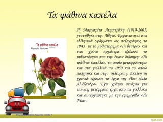 Τα ψάθινα καπέλα
Η Μαργαρίτα Λυμπεράκη (1919-2001)
γεννήθηκε στην Αθήνα. Εμφανίστηκε στα
ελληνικά γράμματα ως πεζογράφος το
1945 με το μυθιστόρημα «Τα δέντρα» και
ένα χρόνο αργότερα εξέδωσε το
μυθιστόρημα που την έκανε διάσημη: «Τα
ψάθινα καπέλα», το οποίο μεταφράστηκε
και στα γαλλικά το 1950 και το οποίο
παίχτηκε και στην τηλεόραση. Εκείνη τη
χρονιά εξέδωσε το έργο της «Τον άλλο
Αλέξανδρο». Έχει γράψει σενάρια για
ταινίες, μετέφρασε έργα από τα γαλλικά
και συνεργάστηκε με την εφημερίδα «Τα
Νέα».
Επιμέλεια: Χρήστος Χαρμπής σελίδα 7
 