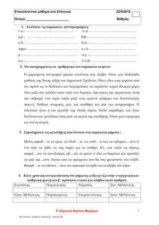 Επαναληπτικό μάθημα στα Ελληνικά 22/9/2016
Όνομα:________________________ Βαθμός:
1. Αναλύστε τις παρακάτω συντομογραφίες:
τ. μ. : ……………………………………… π. μ. :……………………………..………
χ.μ. : ……………………………………... δηλ.:……………………………………….
π.Χ. : ……………………………………….. Β.Α. :………………………………………
Αφοί :………………………………………… κ.τ.λ. :……………………………………
μ. :……………………………………………. π.χ. :………………………………………
κ.ά. :…………………………………………. 2 υ/δ: ……………………………………
2. Να υπογραμμίσεις τα αριθμητικά στο παρακάτω κείμενο:
Η χαρούμενη συντροφιά έφτασε επιτέλους στη Λέσβο. Ήταν μια δωδεκάδα
μαθητές της Έκτης τάξης του Δημοτικού Σχολείου. Ήταν όλοι τους κεφάτοι από
τον πρώτο ως το δωδέκατο και λαχταρούσαν να περάσουν καμιά δεκαριά μέρες
όλοι μαζί στο γαλάζιο αυτό νησί του Αιγαίου. Δυο μήνες την οργάνωναν αυτή
την εκδρομή¨ έτσι είχαν πάρει μαζί τους αρκετά τρόφιμα και δεκατέσσερις
σκηνές: δώδεκα ατομικές, μία για αποθήκη και μία για αναρρωτήριο. Η
τελευταία ήταν η πιο μεγάλη" είχε διπλή πόρτα, διπλό παράθυρο, και ήταν
διπλάσια και τριπλάσια ίσως από τη σκηνή της αποθήκης. Ήταν μια ευρύχωρη
και άνετη σκηνή.
3. Συμπληρώνω τις καταλήξεις που λείπουν στα παρακάτω ρήματα :
Μόλις σηκωθ….τε το πρωί, να πλυθ….τε, να ντυθ….τε και να τηλεφων….σετε σ’
ένα ταξί να έρθει να σας πάρει για το σταθμό. Κλ….στε καλά τις πόρτες,
ασφαλ….στε τα παντζούρια, σβ….στε τα φώτα σ’ όλα τα δωμάτια και προσέξτε
να μην αφ….σετε τίποτα από τα πράγματα που θα σας χρειαστούν στο ταξίδι.
Θυμηθ….τε να ειδοποι….σετε τον κηπουρό να έρθει να αναλάβει τον κήπο
4. Κάνε χρονική αντικατάσταση του ρήματος καθρεφτίζω στην ενεργητική και
παθητική φωνή στο β΄ πρόσωπο ενικού και πληθυντικού αριθμού.
Ενεστώτας Παρατατικός Αόριστος Συν. Μέλλοντας
Εξακ. Μέλλοντας Παρακείμενος Υπερσυντέλικος Συντ. Μέλλοντας
3ο
Δημοτικό Σχολείο Μεγάρων 1
Επιμέλεια: Χρήστος Χαρμπής σελίδα 80
 