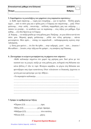 Επαναληπτικό μάθημα στα Ελληνικά 22/9/2016
Όνομα:________________________ Βαθμός:
5. Συμπληρώνω τις καταλήξεις των ρημάτων στις παρακάτω προτάσεις :
α. Κάθε πρωί σηκώνομ….. νωρίς και ετοιμάζομ…. για το σχολείο. Πολλές φορές
έρχετ…. από το σπίτι μας και ο φίλος μου, ο Γιώργος και πηγαίνουμ…. μαζί. Όταν
φτάνουμ… στην αυλή , συναντάμ… πολλούς συμμαθητές μας και συζητάμ….. ,
ώσπου να χτυπήσ… το κουδούνι και να περάσουμ…. στις τάξεις για μάθημα. Εγώ
κάθομ…. στο ίδιο θρανίο με το Γιώργο.
β. Χαίρομ…. να παίζω μπάλα με τους φίλους μου. Παίζουμ…σε μια αλάνα κοντά στο
σπίτι μου. Μερικές φορές μαλώνουμ… ,αλλά στο τέλος φεύγουμ…. πάντα
μονιασμένοι. Μου αρέσ… επίσης να παραολουθ…. ποδοσφαιρικούς αγώνες στην
τηλεόραση.
γ. Εσείς μου φαίνετ…. ότι δεν θα έρθετ…. στην εκδρομή , γιατί είστ…. άτακτοι !
Θα καθίσετ… ,λοιπόν, στην τάξη και θα γράψετ…τις ασκήσεις της Γλώσσας.
6. .Ξαναγράφω το κείμενο μεταφέροντας τα ρήματα στον αόριστο :
«Κάθε καλοκαίρι πηγαίνω στο χωριό της μητέρας μου. Εκεί μένω με τον
παππού και τη γιαγιά, παίζω με τους φίλους μου, κολυμπώ στη θάλασσα και
κάνω βόλτες σ’ όλο το νησί. Φτιάχνω καράβια, τα ρίχνω στη θάλασσα και
φαντάζομαι πως είμαι καπετάνιος. Όταν τελειώνουν οι διακοπές, έρχονται οι
γονείς μου και φεύγουμε για την Αθήνα».
«Το περασμένο καλοκαίρι ……………………………………………………...
……………………………………………………………………………………………
……………………………………………………………………………………………
……………………………………………………………………………………………
……………………………………………………………………………………………
……………………………………………………………………………………………
……………………………………………………………………………………………
7. Γράφω τα αριθμητικά με λέξεις:
•Πέρασε (1,5) ……………………..ώρα.
•Θέλω (3,5) …………………. μέτρα ύφασμα.
•Μάζεψα (1,5)…………………… τόνο πατάτες
•Έλειπε (3,5) ……………………. μήνες
3ο
Δημοτικό Σχολείο Μεγάρων 2
Επιμέλεια: Χρήστος Χαρμπής σελίδα 81
 