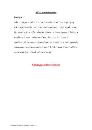 Λέξεις για ορθογραφία
Ενότητα 1.
θαλα.....ομάχος // κάβ...ς // κι....ός // πλατάν... // πλ..΄..ρη // πρ..΄..μνη
πολ...τρίχι // Λυκαβη....ός // λαγ...νικό // τσαλαπετ....νός // προκλ...τικός
Σά....ατο // γρά....α // Θε....αλονίκη // θάλα....α // απο...ίψουμε // διάλει...α
περιβά...ον // συνε....οηθήκαμε // κατ....λη....ένες // έ....ληση //
αφοπλιστ...κή // αυτοπεπ..΄..θηση // πρό...ρα // υποζ..΄..γιο // εξ...φρενικός
ευκαταφρόν...τος // σημ...ώσεις // μολ..΄..βι // δι..΄..μερο // προ..¨..πόθεση
προσανατολίζομ... // επιθ...μώ // συ...ετοχή .
Χατζηκυριακίδου Παγώνα
Επιμέλεια: Χρήστος Χαρμπής σελίδα 84
 