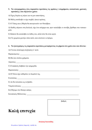 5. Να υπογραμμίσεις στις παρακάτω προτάσεις τις φράσεις ( επιρρήματα, ουσιαστικά, χρονικές
προτάσεις ) που δηλώνουν χρόνο:
Α) Έχεις διορία ως αύριο για να μου απαντήσεις.
Β) Μόλις κατάλαβε τι είχε συμβεί, έφυγε αμέσως.
Γ) Ο Τάκης και η Μαρία θα παντρευτούν τον Οκτώβριο.
Δ) Καθώς πήγαινε στη δουλειά, είχε ένα ατύχημα και, πριν καταλάβει τι συνέβη, βρέθηκε στο νοσοκο-
μείο.
Ε) Κάποτε θα καταλάβει το λάθος του, αλλά τότε θα είναι αργά.
Στ) Το χειμώνα χιονίζει τόσο πολύ, που κλείνουν οι δρόμοι.
6. Να ξαναγράψεις τις παρακάτω προτάσεις μεταφέροντας τα ρήματα στο χρόνο που σου δίνεται:
Α) Γίνεται ολόκληρη συζήτηση γι’ αυτό.
Παρακείμενος: ________________________________________________________________
Β) Θα σου στείλω χρήματα.
Αόριστος: ____________________________________________________________________
Γ) Ο παππούς διάβασε την εφημερίδα.
Παρατατικός: _________________________________________________________________
Δ) Η Τάνια είχε καθαρίσει το δωμάτιό της.
Ενεστώτας: ___________________________________________________________________
Ε) Δε θα τελειώσω ως το βράδυ.
Υπερσυντέλικος: ______________________________________________________________
Στ) Πήγαμε στο θέατρο απόψε.
Συνοπτικός Μέλλοντας: ________________________________________________________
Καλή επιτυχία
βαθμός
Αντώνης Γκουτσίδης
Επιμέλεια: Χρήστος Χαρμπής σελίδα 86
 