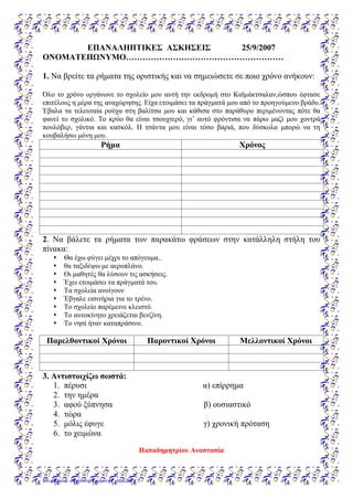 ΕΠΑΝΑΛΗΠΤΙΚΕΣ ΑΣΚΗΣΕΙΣ 25/9/2007
ΟΝΟΜΑΤΕΠΩΝΥΜΟ…………………………………………………
1. Να βρείτε τα ρήματα της οριστικής και να σημειώσετε σε ποιο χρόνο ανήκουν:
Όλο το χρόνο οργάνωνε το σχολείο μου αυτή την εκδρομή στο Καϊμάκτσαλαν,ώσπου έφτασε
επιτέλους η μέρα της αναχώρησης. Είχα ετοιμάσει τα πράγματά μου από το προηγούμενο βράδυ.
Έβαλα τα τελευταία ρούχα στη βαλίτσα μου και κάθισα στο παράθυρο περιμένοντας πότε θα
φανεί το σχολικό. Το κρύο θα είναι τσουχτερό, γι’ αυτό φρόντισα να πάρω μαζί μου χοντρά
πουλόβερ, γάντια και κασκόλ. Η τσάντα μου είναι τόσο βαριά, που δύσκολα μπορώ να τη
κουβαλήσω μόνη μου.
Ρήμα Χρόνος
2. Να βάλετε τα ρήματα των παρακάτω φράσεων στην κατάλληλη στήλη του
πίνακα:
 Θα έχω φύγει μέχρι το απόγευμα..
 θα ταξιδέψω με αεροπλάνο.
 Οι μαθητές θα λύσουν τις ασκήσεις.
 Έχει ετοιμάσει τα πράγματά του.
 Τα σχολεία ανοίγουν
 Έβγαλε εισιτήρια για το τρένο.
 Το σχολείο παρέμεινε κλειστό.
 Το αυτοκίνητο χρειάζεται βενζίνη.
 Το νησί ήταν καταπράσινο.
Παρελθοντικοί Χρόνοι Παροντικοί Χρόνοι Μελλοντικοί Χρόνοι
3. Αντιστοιχίζω σωστά:
1. πέρυσι α) επίρρημα
2. την ημέρα
3. αφού ξύπνησα β) ουσιαστικό
4. τώρα
5. μόλις έφυγε γ) χρονική πρόταση
6. το χειμώνα
Παπαδημητρίου Αναστασία
Επιμέλεια: Χρήστος Χαρμπής σελίδα 87
 