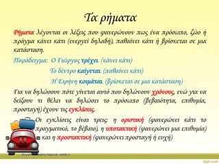 Τα ρήματα
Ρήματα λέγονται οι λέξεις που φανερώνουν πως ένα πρόσωπο, ζώο ή
πράγμα κάνει κάτι (ενεργεί δηλαδή), παθαίνει κάτι ή βρίσκεται σε μια
κατάσταση.
Παράδειγμα: Ο Γιώργος τρέχει. (κάνει κάτι)
Το δέντρο καίγεται. (παθαίνει κάτι)
Η Ειρήνη κοιμάται. (βρίσκεται σε μια κατάσταση)
Για να δηλώσουν πότε γίνεται αυτό που δηλώνουν χρόνους, ενώ για να
δείξουν τι θέλει να δηλώσει το πρόσωπο (βεβαιότητα, επιθυμία,
προσταγή) έχουν τις εγκλίσεις.
Οι εγκλίσεις είναι τρεις: η οριστική (φανερώνει κάτι το
πραγματικό, το βέβαιο), η υποτακτική (φανερώνει μια επιθυμία)
και η προστακτική (φανερώνει προσταγή ή ευχή)
Επιμέλεια: Χρήστος Χαρμπής σελίδα 8
 