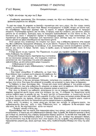 ΕΠΑΝΑΛΗΠΤΙΚΟ 1ης
ΕΝΟΤΗΤΑΣ
2ο
Δ.Σ Βέροιας Ονοματεπώνυμο:…………………………………………….
« Ταξίδι στο κέντρο της γης» του Ι. Βερν
…Ο καθηγητής ορυκτολογίας ‘Οτο Λίντενμπροκ, ο ανιψιός του Άξελ και ο Ισλανδός οδηγός τους Χανς
βρίσκονται μπροστά σε ένα αδιέξοδο…
Το νερό που είχαμε, δε μπορούσε να βαστάξει περισσότερο από τρεις μέρες. Και δεν είχαμε πολλές
ελπίδες να συναντήσουμε εδώ καμιά πηγή. Φάγαμε στενοχωρημένοι το βράδυ, ήπιαμε μια γουλιά νερό,
και κοιμηθήκαμε. Πρωί-πρωί αρχίσαμε πάλι τη πορεία. Η γαλαρία εξακολουθούσε να προχωρεί
απέραντη. Περπατούσαμε αμίλητοι, σαν τον Χάνς. Ό δρόμος τώρα δεν ανέβαινε, μου φαινόταν, κάποτε
μάλιστα σα να κατέβαινε. Δυστυχώς όμως τα στρώματα εξακολουθούσαν να είναι πάντα τα ίδια. Το
ηλεκτρικό φως έκανε ν’ αστράφτουν λαμπρά τα πολύχρωμα μάρμαρα, που τώρα συναντούσαμε. Στα
περισσότερα αυτά μάρμαρα, διακρίναμε ίχνη πρωτόγονων ζώων, βλέπαμε όμως και τελειότερα ζώα,
κάποτε μάλιστα και ψάρια απολιθωμένα και πρωτόγονα ερπετά.
Ήταν φανερό πως ανεβαίναμε την κλίμακα των ζώων, πού ο άνθρωπος βρίσκεται στην κορυφή
της. Μα ο καθηγητής προχωρούσε αδιάφορος, σα να μην έβλεπε. Περίμενε δυο πράγματα: ή να βρει ένα
πηγάδι κάθετο και να μπορέσουμε να κατέβουμε, ή να συναντήσουμε κανένα ανυπέρβλητο εμπόδιο,
πού να μας κλείνει το δρόμο. Έφτασε όμως το βράδυ, χωρίς να πραγματοποιηθεί καμία από τις
ελπίδες αυτές.
Ή δίψα άρχισε να μας τυραννά. Την Παρασκευή, το μικρό μας καραβάνι χώθηκε πάλι μέσα στις
λοξές διαδρομές της γαλαρίας.
Ύστερα από δεκάωρη πορεία, παρατήρησα πως ή αντανάκλα-
ση των ηλεκτρικών φαναριών μας. στα τοιχώματα, λιγόστευε
καταπληκτικά. Δεν περνούσαμε πια μέσα από μάρμαρα κι
ασβεστόλιθους, μα από κάποια αλλά μαύρα τοιχώματα.
-Ανθρακωρυχείο! φώναξα.
— Ανθρακωρυχείο χωρίς ανθρακωρύχους ! αποκρίθηκε ό
θείος μου.
— Ε, ποιος ξέρει...
- Εγώ ξέρω! αποκρίθηκε Ο καθηγητής, με ξερό τόνο,
Είμαι βέβαιος πώς η γαλαρία αυτή ανάμεσα στα κάρβουνα, δεν
έγινε από ανθρώπινα χέρια. Μα οπωσδήποτε δε με
ενδιαφέρει. Είναι η ώρα να δειπνήσουμε!
Μετά το δείπνο, οι δυο μου σύντροφοι ξάπλωσαν, τυλίχτηκαν στις κουβέρτες τους και βυθίστηκαν
αμέσως στον ύπνο. Εγώ όμως δεν μπόρεσα να κοιμηθώ, και μετρούσα τις ώρες ίσαμε να ξημερώσει.
Το Σάββατο το πρωί, ξεκινήσαμε πάλι. ΄Υστερα από είκοσι λεπτά φθάναμε σ' ένα μεγάλο κοίλωμα.
Παραδέχτηκα τότε πως χέρι ανθρώπου δε μπορούσε να σκάψει αυτά τα κάρβουνα. Από πάνω ο θόλος
δεν ήταν καθόλου στερεός, κι ήταν θαύμα πως μπορούσε ακόμα να κρατιέται.
Παρ’ όλες τις θεωρίες του καθηγητή, σκεφτόμουνα ότι για να υπάρχουν κάρβουνα σε τόσο βάθος,
ασφαλώς τρομακτική φωτιά έκαιγε μέσα στα σπλάχνα της γης. Ή επίδραση της θερμότητας αυτής
γινόταν αισθητή ίσαμε τη φλούδα της γης. Τα φυτά, πού δεν τα ζωογονούσαν οι ευεργετικές ακτίνες
του ήλιου, δεν είχαν τότε μήτε άνθη, μήτε μυρωδιά. 0ι ρίζες τους όμως αντλούσαν μεγάλη δύναμη από
τα θερμά στρώματα της σφαίρας. Δέντρα υπήρχαν λίγα, Βλάσταιναν όμως τεράστια χόρτα, γιγάντια
ρείκια, κι ακριβώς από αυτή την πλουσιότατη φυτεία σχηματίστηκαν οι γαιάνθρακες.
Όλες αυτές τις σκέψεις τις έκανα μόνος μου, την ώρα που κοίταζα τα απέραντα πλούτη του
ανθρακωρυχείου, όπου μας έριξε η τύχη. Πιθανότατα, ποτέ οι άνθρωποι δε θα κατεβούν ίσαμε
εδώ κάτω, και δε θα εκμεταλλευτούν αυτόν τον πλούτο!
-- Εμπρός! φώναξε ο θείος μου.
Εξακολουθήσαμε πάλι την πορεία. Εγώ λησμονούσα κάπως τους κόπους, γιατί χανόμουν σε γεωλογικές
ονειροπολήσεις. Η πορεία μας στο ανθρακωρυχείο βάσταξε ίσαμε το βράδυ. Με δυσκολία κρατούσε ό θείος
μου το θυμό του, βλέποντας πως ο δρόμος προχωρούσε διαρκώς οριζόντια. Το σκοτάδι ήταν τόσο βαθύ, πού
δεν μπορούσαμε να το διαπεράσουμε μακριά με το ηλεκτρικό φως, και να δούμε πως προχωρά ό δρόμος.
Είχα πια απελπιστεί πως δε θα τελείωνε ποτέ, όταν έξαφνα, στις έξι το βράδυ, ένας αδιαπέραστος τοίχος
παρουσιάστηκε μπροστά μας. Δεξιά, αριστερά, πάνω, κάτω, πουθενά διέξοδος! Φτάσαμε στο τέλος της γαλα-
ρίας!
Τσεχελίδης Γιάννης
Επιμέλεια: Χρήστος Χαρμπής σελίδα 91
 