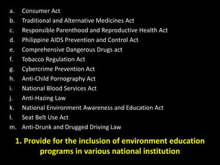 1. Provide for the inclusion of environment education
programs in various national institution
a. Consumer Act
b. Traditional and Alternative Medicines Act
c. Responsible Parenthood and Reproductive Health Act
d. Philippine AIDS Prevention and Control Act
e. Comprehensive Dangerous Drugs act
f. Tobacco Regulation Act
g. Cybercrime Prevention Act
h. Anti-Child Pornography Act
i. National Blood Services Act
j. Anti-Hazing Law
k. National Environment Awareness and Education Act
l. Seat Belt Use Act
m. Anti-Drunk and Drugged Driving Law
 