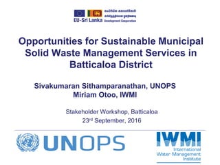 Opportunities for Sustainable Municipal
Solid Waste Management Services in
Batticaloa District
Stakeholder Workshop, Batticaloa
23rd September, 2016
Sivakumaran Sithamparanathan, UNOPS
Miriam Otoo, IWMI
 