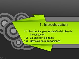 1. Introducción
1.1. Momentos para el diseño del plan de
investigación
1.2. La elección del tema
1.3. Revisión de publicaciones
 