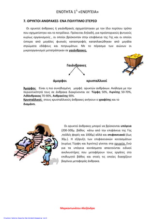 ΕΝΟΤΗΤΑ 1η
«ΕΝΕΡΓΕΙΑ»
7. ΟΡΥΚΤΟΙ ΑΝΘΡΑΚΕΣ- ΕΝΑ ΠΟΛΥΤΙΜΟ ΣΤΕΡΕΟ
Οι ορυκτοί άνθρακες ή γαιάνθρακές σχηματίστηκαν με τον ίδιο περίπου τρόπο
που σχηματίστηκε και το πετρέλαιο. Πρόκειται δηλαδή, για προϊστορικούς φυτικούς
κυρίως οργανισμούς , οι οποίοι βρίσκονταν στην επιφάνεια της Γης και οι οποίοι
ύστερα από μεγάλες φυσικές καταστροφές καταπλακώθηκαν από μεγάλα
στρώματα εδάφους και πετρωμάτων. Με το πέρασμα των αιώνων οι
μικροοργανισμοί μετατράπηκαν σε γαιάνθρακες.
Γαιάνθρακες
άμορφοι κρυσταλλικοί
Άμορφοι: Είναι η πιο συνηθισμένη μορφή ορυκτών ανθράκων. Ανάλογα με την
περιεκτικότητά τους σε άνθρακα διακρίνονται σε: Τύρφη 50%, Λιγνίτης 50-70%,
Λιθάνθρακας 70-90%, Ανθρακίτης 90%.
Κρυσταλλικοί: στους κρυσταλλικούς άνθρακες ανήκουν ο γραφίτης και το
διαμάντι.
Οι ορυκτοί άνθρακες μπορεί να βρίσκονται υπόγεια
(200-300μ. βάθος κάτω από την επιφάνεια της Γης
,πολλές φορές και 1000μ) αλλά και επιφανειακά (έως
30μ.). Η εξόρυξη των επιφανειακών κοιτασμάτων
(κυρίως Τύρφη και λιγνίτης) γίνεται στα ορυχεία. Ενώ
για τα υπόγεια κοιτάσματα απαιτούνται ειδικοί
ανελκυστήρες που μεταφέρουν τους εργάτες στο
επιθυμητό βάθος και στοές τις οποίες διασχίζουν
βαγόνια μεταφοράς άνθρακα.
Μαρκαντωνάτου Αλεξάνδρα
Επιμέλεια: Χρήστος Χαρμπής http://st-taksh.blogspot.gr σελ.9
 