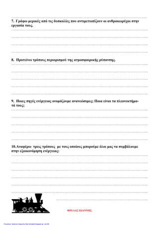 ……………………………………………………………………………………………………………….
7. Γράφω μερικές από τις δυσκολίες που αντιμετωπίζουν οι ανθρακωρύχοι στην
εργασία τους.
………………………………………………………………………………………………………………..
………………………………………………………………………………………………………………..
………………………………………………………………………………………………………………..
………………………………………………………………………………………………………………..
8. Προτείνω τρόπους περιορισμού της ατμοσφαιρικής ρύπανσης.
………………………………………………………………………………………………………………..
………………………………………………………………………………………………………………..
………………………………………………………………………………………………………………..
………………………………………………………………………………………………………………..
………………………………………………………………………………………………………………..
9. Ποιες πηγές ενέργειας ονομάζουμε ανανεώσιμες; Ποια είναι τα πλεονεκτήμα-
τά τους;
………………………………………………………………………………………………………………..
………………………………………………………………………………………………………………..
………………………………………………………………………………………………………………..
………………………………………………………………………………………………………………..
………………………………………………………………………………………………………………..
10.Αναφέρω τρεις τρόπους με τους οποίους μπορούμε όλοι μας να συμβάλουμε
στην εξοικονόμηση ενέργειας:
………………………………………………………………………………………………………………..
………………………………………………………………………………………………………………..
………………………………………………………………………………………………………………..
………………………………………………………………………………………………………………..
………………………………………………………………………………………………………………..
………………………………………………………………………………………………………………..
…………………………………………………………………………..
ΦΡΥΔΑΣ ΙΩΑΝΝΗΣ
Επιμέλεια: Χρήστος Χαρμπής http://st-taksh.blogspot.gr σελ.99
 