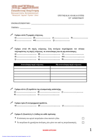 ΕΡΕΥΝΩ ΚΑΙ ΑΝΑΚΑΛΥΠΤΩ
ΣΤ’ ΔΗΜΟΤΙΚΟΥ
ΟΝΟΜΑΤΕΠΩΝΥΜΟ : ______________________________________________________
ΤΜΗΜΑ : ___________
 Γράφω επτά (7) μορφές ενέργειας.
α) ………………….. β) ………………….. γ) ………………….. δ) …………………..
ε) ………………….. στ) ………………….. ζ) …………………..
 Γράφω εννιά (9) πηγές ενέργειας. Στη συνέχεια συμπλήρωσε τον πίνακα
ταξινομώντας τις πηγές ενέργειας σε ανανεώσιμες και σε μη ανανεώσιμες.
α) …………………..…….. β) …………………..…….. γ) …………………..……..
δ) …………………..…….. ε) …………………..…….. στ) …………………..……..
ζ) …………………..…….. η) …………………..…….. θ) …………………..……..
Ανανεώσιμη πηγή ενέργειας Μη ανανεώσιμη πηγή ενέργειας
 Γράφω πέντε (5) προϊόντα της κλασματικής απόσταξης.
α) …………………..…….. β) …………………..…….. γ) …………………..……..
δ) …………………..…….. ε) …………………..……..
 Γράφω τρία (3) πετροχημικά προϊόντα.
α) …………………..…….. β) …………………..…….. γ) …………………..……..
 Γράφω Σ (Σωστό) ή Λ (Λάθος) σε κάθε πρόταση:
 Η σύσταση του αργού πετρελαίου είναι παντού η ίδια. 
 Το πετρέλαιο δε χρειάζεται άντληση, ρέει μόνο του από τις πετρελαιοπηγές. 
ΒΛΑΜΗ ΑΓΓΕΛΙΚΗ 1
Επιμέλεια: Χρήστος Χαρμπής http://st-taksh.blogspot.gr σελ.100
 