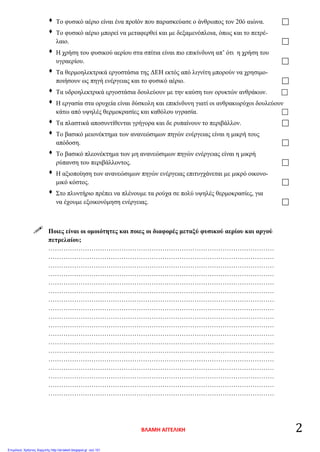  Το φυσικό αέριο είναι ένα προϊόν που παρασκεύασε ο άνθρωπος τον 20ό αιώνα. 
 Το φυσικό αέριο μπορεί να μεταφερθεί και με δεξαμενόπλοια, όπως και το πετρέ-
λαιο. 
 Η χρήση του φυσικού αερίου στα σπίτια είναι πιο επικίνδυνη απ’ ότι η χρήση του
υγραερίου. 
 Τα θερμοηλεκτρικά εργοστάσια της ΔΕΗ εκτός από λιγνίτη μπορούν να χρησιμο-
ποιήσουν ως πηγή ενέργειας και το φυσικό αέριο. 
 Τα υδροηλεκτρικά εργοστάσια δουλεύουν με την καύση των ορυκτών ανθράκων. 
 Η εργασία στα ορυχεία είναι δύσκολη και επικίνδυνη γιατί οι ανθρακωρύχοι δουλεύουν
κάτω από υψηλές θερμοκρασίες και καθόλου υγρασία. 
 Τα πλαστικά αποσυντίθενται γρήγορα και δε ρυπαίνουν το περιβάλλον. 
 Το βασικό μειονέκτημα των ανανεώσιμων πηγών ενέργειας είναι η μικρή τους
απόδοση. 
 Το βασικό πλεονέκτημα των μη ανανεώσιμων πηγών ενέργειας είναι η μικρή
ρύπανση του περιβάλλοντος. 
 Η αξιοποίηση των ανανεώσιμων πηγών ενέργειας επιτυγχάνεται με μικρό οικονο-
μικό κόστος. 
 Στο πλυντήριο πρέπει να πλένουμε τα ρούχα σε πολύ υψηλές θερμοκρασίες, για
να έχουμε εξοικονόμηση ενέργειας. 
 Ποιες είναι οι ομοιότητες και ποιες οι διαφορές μεταξύ φυσικού αερίου και αργού
πετρελαίου;
……………………………………………………………………………………………
……………………………………………………………………………………………
……………………………………………………………………………………………
……………………………………………………………………………………………
……………………………………………………………………………………………
……………………………………………………………………………………………
……………………………………………………………………………………………
……………………………………………………………………………………………
……………………………………………………………………………………………
……………………………………………………………………………………………
……………………………………………………………………………………………
……………………………………………………………………………………………
……………………………………………………………………………………………
……………………………………………………………………………………………
……………………………………………………………………………………………
……………………………………………………………………………………………
……………………………………………………………………………………………
……………………………………………………………………………………………
ΒΛΑΜΗ ΑΓΓΕΛΙΚΗ 2
Επιμέλεια: Χρήστος Χαρμπής http://st-taksh.blogspot.gr σελ.101
 