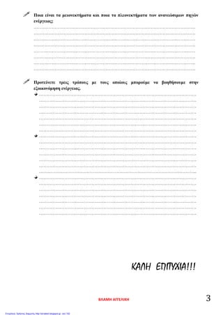  Ποια είναι τα μειονεκτήματα και ποια τα πλεονεκτήματα των ανανεώσιμων πηγών
ενέργειας;
………………………………………………………………………………………………
………………………………………………………………………………………………
………………………………………………………………………………………………
………………………………………………………………………………………………
………………………………………………………………………………………………
………………………………………………………………………………………………
………………………………………………………………………………………………
………………………………………………………………………………………………
 Προτείνετε τρεις τρόπους με τους οποίους μπορούμε να βοηθήσουμε στην
εξοικονόμηση ενέργειας.
……………………………………………………………………………………………
……………………………………………………………………………………………
……………………………………………………………………………………………
……………………………………………………………………………………………
……………………………………………………………………………………………
……………………………………………………………………………………………
……………………………………………………………………………………………
……………………………………………………………………………………………
……………………………………………………………………………………………
……………………………………………………………………………………………
……………………………………………………………………………………………
……………………………………………………………………………………………
……………………………………………………………………………………………
…….……………………………………………………………………………………...
……………………………………………………………………………………………
……………………………………………………………………………………………
……………………………………………………………………………………………
……………………………………………………………………………………………
……………………………………………………………………………………………
……………………………………………………………………………………………
……………………………………………………………………………………………
ΚΑΛΗ ΕΠΙΤΥΧΙΑ!!!
ΒΛΑΜΗ ΑΓΓΕΛΙΚΗ 3
Επιμέλεια: Χρήστος Χαρμπής http://st-taksh.blogspot.gr σελ.102
 