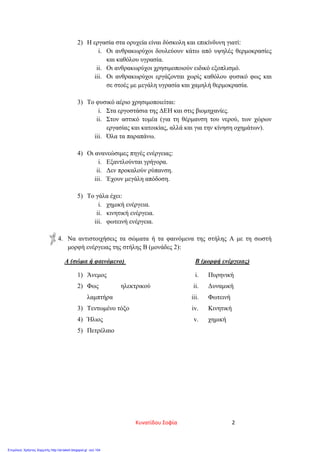 2) Η εργασία στα ορυχεία είναι δύσκολη και επικίνδυνη γιατί:
i. Οι ανθρακωρύχοι δουλεύουν κάτω από υψηλές θερμοκρασίες
και καθόλου υγρασία.
ii. Οι ανθρακωρύχοι χρησιμοποιούν ειδικό εξοπλισμό.
iii. Οι ανθρακωρύχοι εργάζονται χωρίς καθόλου φυσικό φως και
σε στοές με μεγάλη υγρασία και χαμηλή θερμοκρασία.
3) Το φυσικό αέριο χρησιμοποιείται:
i. Στα εργοστάσια της ΔΕΗ και στις βιομηχανίες.
ii. Στον αστικό τομέα (για τη θέρμανση του νερού, των χώρων
εργασίας και κατοικίας, αλλά και για την κίνηση οχημάτων).
iii. Όλα τα παραπάνω.
4) Οι ανανεώσιμες πηγές ενέργειας:
i. Εξαντλούνται γρήγορα.
ii. Δεν προκαλούν ρύπανση.
iii. Έχουν μεγάλη απόδοση.
5) Το γάλα έχει:
i. χημική ενέργεια.
ii. κινητική ενέργεια.
iii. φωτεινή ενέργεια.
4. Να αντιστοιχήσεις τα σώματα ή τα φαινόμενα της στήλης Α με τη σωστή
μορφή ενέργειας της στήλης Β (μονάδες 2):
Α (σώμα ή φαινόμενο) Β (μορφή ενέργειας)
1) Άνεμος
2) Φως ηλεκτρικού
λαμπτήρα
3) Τεντωμένο τόξο
4) Ήλιος
5) Πετρέλαιο
i. Πυρηνική
ii. Δυναμική
iii. Φωτεινή
iv. Κινητική
v. χημική
Κυνατίδου Σοφία 2
Επιμέλεια: Χρήστος Χαρμπής http://st-taksh.blogspot.gr σελ.104
 