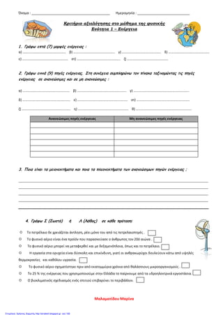 Όνομα : __________________________________________ Ημερομηνία : ____________________________
Κριτήριο αξιολόγησης στο μάθημα της φυσικής
Ενότητα 1 – Ενέργεια
1 . Γράφω επτά (7) μορφές ενέργειας :
α) ………………………………………….. β) ……………………………….……….. γ) ……………………….…………….. δ) …………………………..……….…..
ε) …………………………………………….. στ) ……………………………...………….. ζ) ………………………..….…………..
2. Γράφω εννιά (9) πηγές ενέργειας. Στη συνέχεια συμπληρώνω τον πίνακα ταξινομώντας τις πηγές
ενέργειας σε ανανεώσιμες και σε μη ανανεώσιμες :
α) …………………..……………………….... β) ………………….…………………………….. γ) ………………………………………………..……..
δ) …………………………………..………….. ε) …………………………………………..…….. στ) …………………..…………….…………..……..
ζ) ………………………………….……..…….. η) ……………..……………….…………..…….. θ) …………………………..…………………...……..
3. Ποια είναι τα μειονεκτήματα και ποια τα πλεονεκτήματα των ανανεώσιμων πηγών ενέργειας ;
_______________________________________________________________________________________________________________
_______________________________________________________________________________________________________________
_______________________________________________________________________________________________________________
_______________________________________________________________________________________________________________
_________________________________________________________________________________
4. Γράφω Σ (Σωστό) ή Λ (Λάθος) σε κάθε πρόταση:
 Το πετρέλαιο δε χρειάζεται άντληση, ρέει μόνο του από τις πετρελαιοπηγές .
 Το φυσικό αέριο είναι ένα προϊόν που παρασκεύασε ο άνθρωπος τον 20ό αιώνα .
 Το φυσικό αέριο μπορεί να μεταφερθεί και με δεξαμενόπλοια, όπως και το πετρέλαιο.
 Η εργασία στα ορυχεία είναι δύσκολη και επικίνδυνη, γιατί οι ανθρακωρύχοι δουλεύουν κάτω από υψηλές
θερμοκρασίες και καθόλου υγρασία.
 Το φυσικό αέριο σχηματίστηκε πριν από εκατομμύρια χρόνια από θαλάσσιους μικροοργανισμούς .
 Το 25 % της ενέργειας που χρησιμοποιούμε στην Ελλάδα το παίρνουμε από τα υδροηλεκτρικά εργοστάσια.
 Ο βιοκλιματικός σχεδιασμός ενός σπιτιού επιβαρύνει το περιβάλλον.
Ανανεώσιμες πηγές ενέργειας Μη ανανεώσιμες πηγές ενέργειας
Μαλαματίδου Μαρίνα
Επιμέλεια: Χρήστος Χαρμπής http://st-taksh.blogspot.gr σελ.106
 