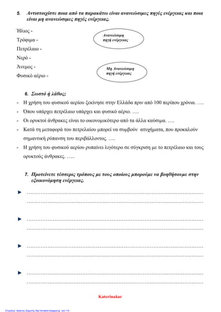 5. Αντιστοιχίστε ποια από τα παρακάτω είναι ανανεώσιμες πηγές ενέργειας και ποια
είναι μη ανανεώσιμες πηγές ενέργειας.
Ήλιος -
Τρόφιμα -
Πετρέλαιο -
Νερό -
Άνεμος -
Φυσικό αέριο -
6. Σωστό ή λάθος;
- Η χρήση του φυσικού αερίου ξεκίνησε στην Ελλάδα πριν από 100 περίπου χρόνια. ….
- Όπου υπάρχει πετρέλαιο υπάρχει και φυσικό αέριο. ….
- Οι ορυκτοί άνθρακες είναι το οικονομικότερο από τα άλλα καύσιμα. ….
- Κατά τη μεταφορά του πετρελαίου μπορεί να συμβούν ατυχήματα, που προκαλούν
σημαντική ρύπανση του περιβάλλοντος. ….
- Η χρήση του φυσικού αερίου ρυπαίνει λιγότερο σε σύγκριση με το πετρέλαιο και τους
ορυκτούς άνθρακες. …..
7. Προτείνετε τέσσερις τρόπους με τους οποίους μπορούμε να βοηθήσουμε στην
εξοικονόμηση ενέργειας.
…………………………………………………………………………………………
…………………………………………………………………………………………
…………………………………………………………………………………………
…………………………………………………………………………………………
…………………………………………………………………………………………
…………………………………………………………………………………………
…………………………………………………………………………………………
…………………………………………………………………………………………
Ανανεώσιμη
πηγή ενέργειας
Μη Ανανεώσιμη
πηγή ενέργειας
Katerinakar
Επιμέλεια: Χρήστος Χαρμπής http://st-taksh.blogspot.gr σελ.110
 