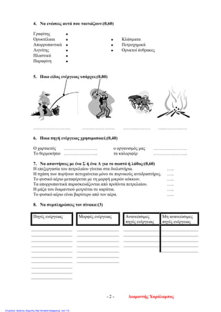 4. Να ενώσεις αυτά που ταιτιάζουν:(0,60)
Γραφίτης •
Ορυκτέλαια • • Κλάσματα
Απορρυπαντικά • • Πετροχημικά
Λιγνίτης • • Ορυκτοί άνθρακες
Πλαστικά •
Παραφίνη •
5. Ποιο είδος ενέργειας υπάρχει;(0,80)
……………………. …………………. ……………… …..……………
6. Ποια πηγή ενέργειας χρησιμοποιεί;(0,40)
Ο χαρταετός ………………….. ο οργανισμός μας ………..…………
Το θερμοκήπιο ………………….. τα καλοριφέρ …………………..
7. Να απαντήσεις με ένα Σ ή ένα Λ για το σωστό ή λάθος:(0,60)
Η επεξεργασία του πετρελαίου γίνεται στα διυλιστήρια. …..
Η σχάση των πυρήνων πετυχαίνεται μόνο σε πυρνικούς αντιδραστήρες. …..
Το φυσικό αέριο μεταφέρεται με τη μορφή μικρών κόκκων. …..
Τα απορρυπαντικά παρασκευάζονται από προϊόντα πετρελαίου. …..
Η μάζα του διαμαντιού μετριέται σε καράτια. …..
Το φυσικό αέριο είναι βαρύτερο από τον αέρα. …..
8. Να συμπληρώσεις τον πίνακα:(3)
Πηγές ενέργειας Μορφές ενέργειας Ανανεώσιμες
πηγές ενέργειας
Μη ανανεώσιμες
πηγές ενέργειας
Διαμαντής Χαράλαμπος- 2 -
Επιμέλεια: Χρήστος Χαρμπής http://st-taksh.blogspot.gr σελ.112
 