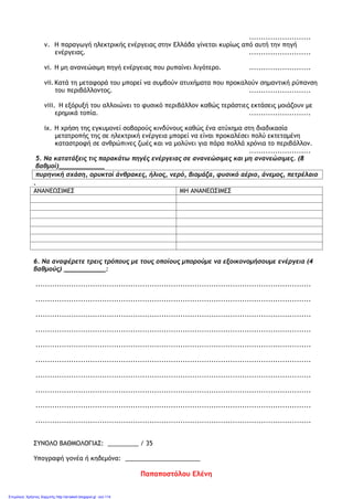 ..........................
v. Η παραγωγή ηλεκτρικής ενέργειας στην Ελλάδα γίνεται κυρίως από αυτή την πηγή
ενέργειας. ..........................
vi. Η μη ανανεώσιμη πηγή ενέργειας που ρυπαίνει λιγότερο. ..........................
vii.Κατά τη μεταφορά του μπορεί να συμβούν ατυχήματα που προκαλούν σημαντική ρύπανση
του περιβάλλοντος. ..........................
viii. Η εξόρυξή του αλλοιώνει το φυσικό περιβάλλον καθώς τεράστιες εκτάσεις μοιάζουν με
ερημικά τοπία. ..........................
ix. Η χρήση της εγκυμονεί σοβαρούς κινδύνους καθώς ένα ατύχημα στη διαδικασία
μετατροπής της σε ηλεκτρική ενέργεια μπορεί να είναι προκαλέσει πολύ εκτεταμένη
καταστροφή σε ανθρώπινες ζωές και να μολύνει για πάρα πολλά χρόνια το περιβάλλον.
..........................
5. Να κατατάξεις τις παρακάτω πηγές ενέργειας σε ανανεώσιμες και μη ανανεώσιμες. (8
βαθμοί)____________
πυρηνική σχάση, ορυκτοί άνθρακες, ήλιος, νερό, βιομάζα, φυσικό αέριο, άνεμος, πετρέλαιο
.
ΑΝΑΝΕΩΣΙΜΕΣ ΜΗ ΑΝΑΝΕΩΣΙΜΕΣ
6. Να αναφέρετε τρεις τρόπους με τους οποίους μπορούμε να εξοικονομήσουμε ενέργεια (4
βαθμούς) ___________:
....................................................................................................................
....................................................................................................................
....................................................................................................................
....................................................................................................................
....................................................................................................................
....................................................................................................................
....................................................................................................................
....................................................................................................................
....................................................................................................................
....................................................................................................................
ΣΥΝΟΛΟ ΒΑΘΜΟΛΟΓΙΑΣ: _________ / 35
Υπογραφή γονέα ή κηδεμόνα: ______________________
Παπαποστόλου Ελένη
Επιμέλεια: Χρήστος Χαρμπής http://st-taksh.blogspot.gr σελ.114
 