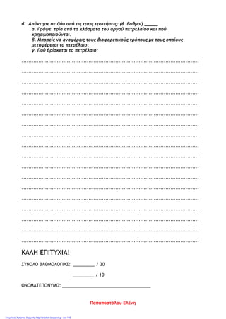 4. Απάντησε σε δύο από τις τρεις ερωτήσεις: (6 βαθμοί) _____
α. Γράψε τρία από τα κλάσματα του αργού πετρελαίου και πού
χρησιμοποιούνται.
β. Μπορείς να αναφέρεις τους διαφορετικούς τρόπους με τους οποίους
μεταφέρεται το πετρέλαιο;
γ. Πού βρίσκεται το πετρέλαιο;
..........................................................................................................
..........................................................................................................
..........................................................................................................
..........................................................................................................
..........................................................................................................
..........................................................................................................
..........................................................................................................
..........................................................................................................
..........................................................................................................
..........................................................................................................
..........................................................................................................
..........................................................................................................
..........................................................................................................
..........................................................................................................
..........................................................................................................
..........................................................................................................
..........................................................................................................
..........................................................................................................
ΚΑΛΗ ΕΠΙΤΥΧΙΑ!
ΣΥΝΟΛΟ ΒΑΘΜΟΛΟΓΙΑΣ: _________ / 30
_________ / 10
ΟΝΟΜΑΤΕΠΩΝΥΜΟ: _____________________________________
Παπαποστόλου Ελένη
Επιμέλεια: Χρήστος Χαρμπής http://st-taksh.blogspot.gr σελ.116
 