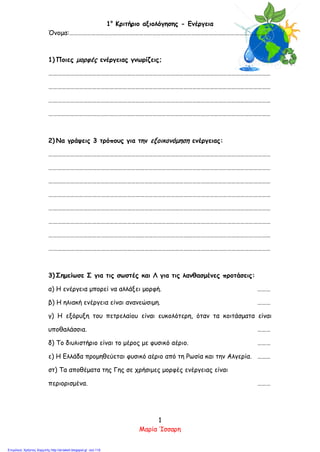 1ο
Κριτήριο αξιολόγησης - Ενέργεια
Όνομα:…………………………………………………………………………………………………………………………
1) Ποιες μορφές ενέργειας γνωρίζεις;
………………………………………………………………………………………………………………………………………
………………………………………………………………………………………………………………………………………
………………………………………………………………………………………………………………………………………
………………………………………………………………………………………………………………………………………
2) Να γράψεις 3 τρόπους για την εξοικονόμηση ενέργειας:
………………………………………………………………………………………………………………………………………
………………………………………………………………………………………………………………………………………
………………………………………………………………………………………………………………………………………
………………………………………………………………………………………………………………………………………
………………………………………………………………………………………………………………………………………
………………………………………………………………………………………………………………………………………
………………………………………………………………………………………………………………………………………
………………………………………………………………………………………………………………………………………
3) Σημείωσε Σ για τις σωστές και Λ για τις λανθασμένες προτάσεις:
α) Η ενέργεια μπορεί να αλλάξει μορφή. ………
β) Η ηλιακή ενέργεια είναι ανανεώσιμη. ………
γ) Η εξόρυξη του πετρελαίου είναι ευκολότερη, όταν τα κοιτάσματα είναι
υποθαλάσσια. ………
δ) Το διυλιστήριο είναι το μέρος με φυσικό αέριο. ………
ε) Η Ελλάδα προμηθεύεται φυσικό αέριο από τη Ρωσία και την Αλγερία. ………
στ) Τα αποθέματα της Γης σε χρήσιμες μορφές ενέργειας είναι
περιορισμένα. ………
1
Μαρία Ίσσαρη
Επιμέλεια: Χρήστος Χαρμπής http://st-taksh.blogspot.gr σελ.119
 