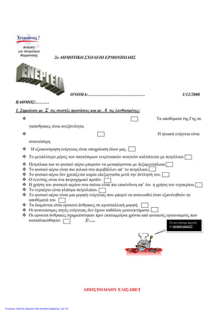 2o ΔΗΜΟΤΙΚΟ ΣΧΟΛΕΙΟ ΕΡΜΟΥΠΟΛΗΣ
ΟΝΟΜΑ:………………………………… 1/12/2008
ΒΑΘΜΟΣ:………
1. Σημείωσε με Σ τις σωστές προτάσεις και με Λ τις λανθασμένες:
 Τα αποθέματα της Γης σε
γαιάνθρακες είναι ανεξάντλητα.
 Η ηλιακή ενέργεια είναι
ανανεώσιμη.
 Η εξοικονόμηση ενέργειας είναι υποχρέωση όλων μας.
 Το μεγαλύτερο μέρος των παγκόσμιων ενεργειακών αναγκών καλύπτεται με πετρέλαιο.
 Πετρέλαιο και το φυσικό αέριο μπορούν να μεταφέρονται με δεξαμενόπλοια.
 Το φυσικό αέριο είναι πιο φιλικό στο περιβάλλον απ’ το πετρέλαιο.
 Το φυσικό αέριο δεν χρειάζεται καμία επεξεργασία μετά την άντλησή του.
 Ο λιγνίτης είναι ένα πετροχημικό προϊόν.
 Η χρήση του φυσικού αερίου στα σπίτια είναι πιο επικίνδυνη απ’ ότι η χρήση του υγραερίου.
 Το υγραέριο είναι κλάσμα πετρελαίου.
 Το φυσικό αέριο είναι μια μορφή ενέργειας που μπορεί να ανανεωθεί όταν εξαντληθούν τα
αποθέματά του
 Τα διαμάντια είναι ορυκτοί άνθρακες σε κρυσταλλική μορφή.
 Οι ανανεώσιμες πηγές ενέργειας δεν έχουν καθόλου μειονεκτήματα.
 Οι ορυκτοί άνθρακες σχηματίστηκαν πριν εκατομμύρια χρόνια από φυτικούς οργανισμούς που
καταπλακώθηκαν. 2/….. Το πιο νόστιμο φαγητό
με φυσικό αέριο!!!
ΑΠΟΣΤΟΛΙΔΟΥ ΕΛΙΣΑΒΕΤ
Επιμέλεια: Χρήστος Χαρμπής http://st-taksh.blogspot.gr σελ.121
 