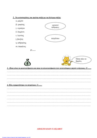 2. Να αντιστοιχίσεις την πρώτη στήλη με τη δεύτερη στήλη:
α. μαζούτ
β. γραφίτης
γ. υγραέριο
δ. διαμάντι
ε. λιγνίτης
ζ. βενζίνη
η. ανθρακίτης
στ. άσφαλτος
2/……
3. Ποια είναι τα μειονεκτήματα και ποια τα πλεονεκτήματα των ανανεώσιμων πηγών ενέργειας; 2/……
…………………………………………………………………………………………………………………
…………………………………………………………………………………………………………………
…………………………………………………………………………………………………………………
…………………………………………………………………………………………………………………
4. Πώς σχηματίστηκε το πετρέλαιο; 1/……
…………………………………………………………………………………………………………………
…………………………………………………………………………………………………………………
…………………………………………………………………………………..…………………………….
…………………………………………………………………………………………………………………
…………………………………………………………………………………………………………………
…………………………………………………………………………………..…………………………….
ορυκτοί
άνθρακες
πετρέλαιο
Πόσο πάει το
βαρέλι;
ΑΠΟΣΤΟΛΙΔΟΥ ΕΛΙΣΑΒΕΤ
Επιμέλεια: Χρήστος Χαρμπής http://st-taksh.blogspot.gr σελ.122
 
