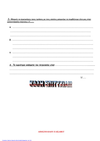 5. Μπορείς να περιγράψεις τρεις τρόπους με τους οποίους μπορούμε να συμβάλουμε όλοι μας στην
εξοικονόμηση ενέργειας; 2/……
α. …………………………………………………………………………………………………………………….………………………………………
…………………………………………………………………………………………………………………….……………………………………..
…………………………………………………………………………………………………………………….……………………………………..
β. …………………………………………………………………………………………………………………….………………………………………
…………………………………………………………………………………………………………………….……………………………………..
…………………………………………………………………………………………………………………….……………………………………..
γ. …………………………………………………………………………………………………………………….………………………………………
…………………………………………………………………………………………………………………….……………………………………..
…………………………………………………………………………………………………………………….……………………………………..
6. Τα κυριότερα κλάσματα του πετρελαίου είναι:………………………………………………………………...............
……………………………………………………………………………………………………………………………………………………………………
…………………………………………………………………………………………………………………………………………………………………..
1/…….
ΑΠΟΣΤΟΛΙΔΟΥ ΕΛΙΣΑΒΕΤ
Επιμέλεια: Χρήστος Χαρμπής http://st-taksh.blogspot.gr σελ.123
 