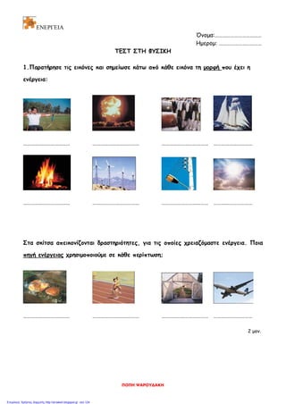 ΕΝΕΡΓΕΙΑ
Όνομα:………………………………
Ημερομ: ……………………………
ΤΕΣΤ ΣΤΗ ΦΥΣΙΚΗ
1.Παρατήρησε τις εικόνες και σημείωσε κάτω από κάθε εικόνα τη μορφή που έχει η
ενέργεια:
……………………………… ……………………………… ……………………………… …………………………
……………………………… ……………………………… ……………………………… …………………………
Στα σκίτσα απεικονίζονται δραστηριότητες, για τις οποίες χρειαζόμαστε ενέργεια. Ποια
πηγή ενέργειας χρησιμοποιούμε σε κάθε περίπτωση;
……………………………… ……………………………… ……………………………… …………………………
2 μον.
ΠΟΠΗ ΨΑΡΟΥΔΑΚΗ
Επιμέλεια: Χρήστος Χαρμπής http://st-taksh.blogspot.gr σελ.124
 