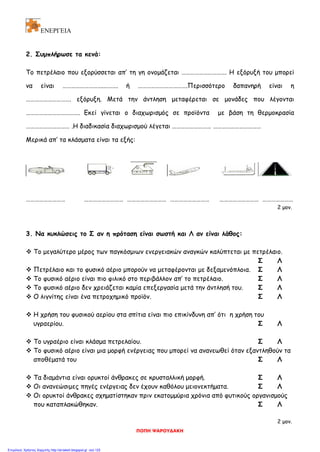 ΕΝΕΡΓΕΙΑ
2. Συμπλήρωσε τα κενά:
Το πετρέλαιο που εξορύσσεται απ’ τη γη ονομάζεται …………………………. Η εξόρυξή του μπορεί
να είναι ……………………….………. ή …………………………….Περισσότερο δαπανηρή είναι η
…………………………. εξόρυξη. Μετά την άντληση μεταφέρεται σε μονάδες που λέγονται
………………………………. Εκεί γίνεται ο διαχωρισμός σε προϊόντα με βάση τη θερμοκρασία
………………………… .Η διαδικασία διαχωρισμού λέγεται ……………………… ……………………………
Μερικά απ’ τα κλάσματα είναι τα εξής:
……………………… ……………………… ……………………… ……………………… ……………………… …………………
2 μον.
3. Να κυκλώσεις το Σ αν η πρόταση είναι σωστή και Λ αν είναι λάθος:
 Το μεγαλύτερο μέρος των παγκόσμιων ενεργειακών αναγκών καλύπτεται με πετρέλαιο.
Σ Λ
 Πετρέλαιο και το φυσικό αέριο μπορούν να μεταφέρονται με δεξαμενόπλοια. Σ Λ
 Το φυσικό αέριο είναι πιο φιλικό στο περιβάλλον απ’ το πετρέλαιο. Σ Λ
 Το φυσικό αέριο δεν χρειάζεται καμία επεξεργασία μετά την άντλησή του. Σ Λ
 Ο λιγνίτης είναι ένα πετροχημικό προϊόν. Σ Λ
 Η χρήση του φυσικού αερίου στα σπίτια είναι πιο επικίνδυνη απ’ ότι η χρήση του
υγραερίου. Σ Λ
 Το υγραέριο είναι κλάσμα πετρελαίου. Σ Λ
 Το φυσικό αέριο είναι μια μορφή ενέργειας που μπορεί να ανανεωθεί όταν εξαντληθούν τα
αποθέματά του Σ Λ
 Τα διαμάντια είναι ορυκτοί άνθρακες σε κρυσταλλική μορφή. Σ Λ
 Οι ανανεώσιμες πηγές ενέργειας δεν έχουν καθόλου μειονεκτήματα. Σ Λ
 Οι ορυκτοί άνθρακες σχηματίστηκαν πριν εκατομμύρια χρόνια από φυτικούς οργανισμούς
που καταπλακώθηκαν. Σ Λ
2 μον.
ΠΟΠΗ ΨΑΡΟΥΔΑΚΗ
Επιμέλεια: Χρήστος Χαρμπής http://st-taksh.blogspot.gr σελ.125
 