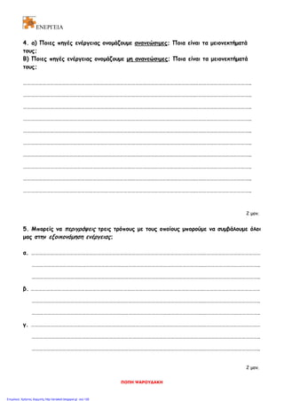 ΕΝΕΡΓΕΙΑ
4. α) Ποιες πηγές ενέργειας ονομάζουμε ανανεώσιμες; Ποια είναι τα μειονεκτήματά
τους;
Β) Ποιες πηγές ενέργειας ονομάζουμε μη ανανεώσιμες; Ποια είναι τα μειονεκτήματά
τους;
…………………………………………………………………………………………………………………….……………………………………..
…………………………………………………………………………………………………………………….……………………………………..
…………………………………………………………………………………………………………………….……………………………………..
…………………………………………………………………………………………………………………….……………………………………..
…………………………………………………………………………………………………………………….……………………………………..
…………………………………………………………………………………………………………………….……………………………………..
…………………………………………………………………………………………………………………….……………………………………..
…………………………………………………………………………………………………………………….……………………………………..
…………………………………………………………………………………………………………………….……………………………………..
…………………………………………………………………………………………………………………….……………………………………..
2 μον.
5. Μπορείς να περιγράψεις τρεις τρόπους με τους οποίους μπορούμε να συμβάλουμε όλοι
μας στην εξοικονόμηση ενέργειας;
α. …………………………………………………………………………………………………………………….………………………………………
…………………………………………………………………………………………………………………….……………………………………..
…………………………………………………………………………………………………………………….……………………………………..
β. …………………………………………………………………………………………………………………….………………………………………
…………………………………………………………………………………………………………………….……………………………………..
…………………………………………………………………………………………………………………….……………………………………..
γ. …………………………………………………………………………………………………………………….………………………………………
…………………………………………………………………………………………………………………….……………………………………..
…………………………………………………………………………………………………………………….……………………………………..
2 μον.
ΠΟΠΗ ΨΑΡΟΥΔΑΚΗ
Επιμέλεια: Χρήστος Χαρμπής http://st-taksh.blogspot.gr σελ.126
 