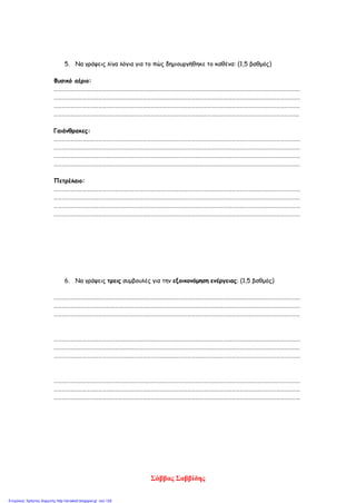 5. Να γράψεις λίγα λόγια για το πώς δημιουργήθηκε το καθένα: (1,5 βαθμός)
Φυσικό αέριο:
…………………………………………………………………………………………………………………………………………………………………
…………………………………………………………………………………………………………………………………………………………………
…………………………………………………………………………………………………………………………………………………………………
………………………………………………………………………………………………………………………………………………………………..
Γαιάνθρακες:
…………………………………………………………………………………………………………………………………………………………………
…………………………………………………………………………………………………………………………………………………………………
…………………………………………………………………………………………………………………………………………………………………
…………………………………………………………………………………………………………………………………………………………………
Πετρέλαιο:
…………………………………………………………………………………………………………………………………………………………………
…………………………………………………………………………………………………………………………………………………………………
…………………………………………………………………………………………………………………………………………………………………
…………………………………………………………………………………………………………………………………………………………………
6. Να γράψεις τρεις συμβουλές για την εξοικονόμηση ενέργειας: (1,5 βαθμός)
…………………………………………………………………………………………………………………………………………………………………
…………………………………………………………………………………………………………………………………………………………………
…………………………………………………………………………………………………………………………………………………………………
…………………………………………………………………………………………………………………………………………………………………
…………………………………………………………………………………………………………………………………………………………………
…………………………………………………………………………………………………………………………………………………………………
…………………………………………………………………………………………………………………………………………………………………
…………………………………………………………………………………………………………………………………………………………………
…………………………………………………………………………………………………………………………………………………………………
Σάββας Σαββίδης
Επιμέλεια: Χρήστος Χαρμπής http://st-taksh.blogspot.gr σελ.129
 