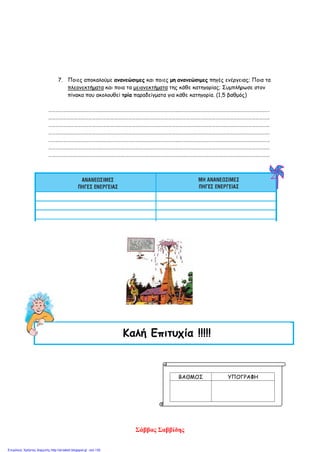 7. Ποιες αποκαλούμε ανανεώσιμες και ποιες μη ανανεώσιμες πηγές ενέργειας; Ποια τα
πλεονεκτήματα και ποια τα μειονεκτήματα της κάθε κατηγορίας; Συμπλήρωσε στον
πίνακα που ακολουθεί τρία παραδείγματα για κάθε κατηγορία. (1,5 βαθμός)
…………………………………………………………………………………………………………………………………………………………………
…………………………………………………………………………………………………………………………………………………………………
…………………………………………………………………………………………………………………………………………………………………
…………………………………………………………………………………………………………………………………………………………………
…………………………………………………………………………………………………………………………………………………………………
…………………………………………………………………………………………………………………………………………………………………
…………………………………………………………………………………………………………………………………………………………………
ΒΑΘΜΟΣ ΥΠΟΓΡΑΦΗ
Καλή Επιτυχία !!!!!
Σάββας Σαββίδης
Επιμέλεια: Χρήστος Χαρμπής http://st-taksh.blogspot.gr σελ.130
 