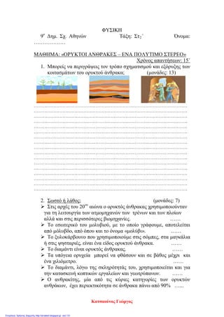 ΦΥΣΙΚΗ
9ο
Δημ. Σχ. Αθηνών Τάξη: Στ2΄ Όνομα:
………………
ΜΑΘΗΜΑ: «ΟΡΥΚΤΟΙ ΑΝΘΡΑΚΕΣ – ΕΝΑ ΠΟΛΥΤΙΜΟ ΣΤΕΡΕΟ»
Χρόνος απαντήσεων: 15΄
1. Μπορείς να περιγράψεις τον τρόπο σχηματισμού και εξόρυξης των
κοιτασμάτων του ορυκτού άνθρακα; (μονάδες: 13)
…………………………………………………………………………………………
…………………………………………………………………………………………
…………………………………………………………………………………………
…………………………………………………………………………………………
…………………………………………………………………………………………
…………………………………………………………………………………………
…………………………………………………………………………………………
…………………………………………………………………………………………
…………………………………………………………………………………………
…………………………………………………………………………………………
…………………………………………………………………………………………
…………………………………………………………………………………………
…………………………………………………………………………………………
…………………………………………………………………………………………
…………………………………………………………………………………………
…………………………………………………………………………………………
…………………………………………………………………………………………
2. Σωστό ή λάθος; (μονάδες: 7)
 Στις αρχές του 20ου
αιώνα ο ορυκτός άνθρακας χρησιμοποιούνταν
για τη λειτουργία των ατμομηχανών των τρένων και των πλοίων
αλλά και στις περισσότερες βιομηχανίες. ……
 Το εσωτερικό του μολυβιού, με το οποίο γράφουμε, αποτελείται
από μόλυβδο, από όπου και το όνομα «μολύβι». ……
 Το ξυλοκάρβουνο που χρησιμοποιούμε στις σόμπες, στα μαγκάλια
ή στις ψησταριές, είναι ένα είδος ορυκτού άνθρακα. ……
 Το διαμάντι είναι ορυκτός άνθρακας. ……
 Τα υπόγεια ορυχεία μπορεί να φθάσουν και σε βάθος μέχρι και
ένα χιλιόμετρο. ……
 Το διαμάντι, λόγω της σκληρότητάς του, χρησιμοποιείται και για
την κατασκευή κοπτικών εργαλείων και γεωτρύπανων. ……
 Ο ανθρακίτης, μία από τις κύριες κατηγορίες των ορυκτών
ανθράκων, έχει περιεκτικότητα σε άνθρακα πάνω από 90% …...
Κατσαούνος Γιώργος
Επιμέλεια: Χρήστος Χαρμπής http://st-taksh.blogspot.gr σελ.131
 