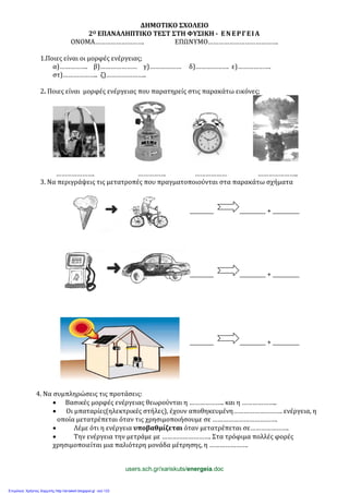 ΔΗΜΟΤΙΚΟ ΣΧΟΛΕΙΟ
2Ο ΕΠΑΝΑΛΗΠΤΙΚΟ ΤΕΣΤ ΣΤΗ ΦΥΣΙΚΗ - ΕΝΕΡΓΕΙΑ
ΟΝΟΜΑ………………………. ΕΠΩΝΥΜΟ………………………………….
1.Ποιες είναι οι μορφές ενέργειας;
α)……………. β)………………… γ)……………… δ)………………. ε)……………….
στ)……………….. ζ)…………………..
2. Ποιες είναι μορφές ενέργειας που παρατηρείς στις παρακάτω εικόνες;
…………………. ……………. ……………… …………………..
3. Να περιγράψεις τις μετατροπές που πραγματοποιούνται στα παρακάτω σχήματα
__________ __________ + ___________
__________ __________ + ___________
__________ __________ + ___________
4. Να συμπληρώσεις τις προτάσεις:
• Βασικές μορφές ενέργειας θεωρούνται η ……………….. και η ………………..
• Οι μπαταρίες(ηλεκτρικές στήλες), έχουν αποθηκευμένη………………………. ενέργεια, η
οποία μετατρέπεται όταν τις χρησιμοποιήσουμε σε ……………………………….
• Λέμε ότι η ενέργεια υποβαθμίζεται όταν μετατρέπεται σε………………….
• Την ενέργεια την μετράμε με ………………………. Στα τρόφιμα πολλές φορές
χρησιμοποιείται μια παλιότερη μονάδα μέτρησης, η ………………….
users.sch.gr/xariskuts/energeia.doc
Επιμέλεια: Χρήστος Χαρμπής http://st-taksh.blogspot.gr σελ.133
 