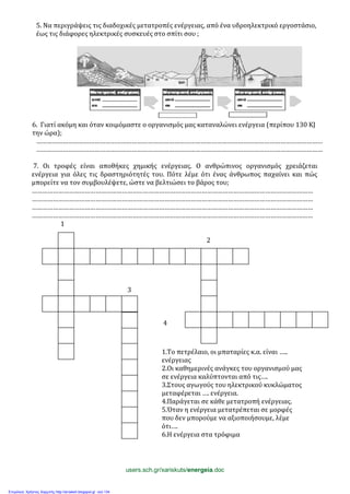 5. Να περιγράψεις τις διαδοχικές μετατροπές ενέργειας, από ένα υδροηλεκτρικό εργοστάσιο,
έως τις διάφορες ηλεκτρικές συσκευές στο σπίτι σου ;
6. Γιατί ακόμη και όταν κοιμόμαστε ο οργανισμός μας καταναλώνει ενέργεια (περίπου 130 ΚJ
την ώρα);
………………………………………………………………………………………………………………………………………………
………………………………………………………………………………………………………………………………………………
7. Οι τροφές είναι αποθήκες χημικής ενέργειας. Ο ανθρώπινος οργανισμός χρειάζεται
ενέργεια για όλες τις δραστηριότητές του. Πότε λέμε ότι ένας άνθρωπος παχαίνει και πώς
μπορείτε να τον συμβουλέψετε, ώστε να βελτιώσει το βάρος του;
……………………………………………………………………………………………………………………………………………
……………………………………………………………………………………………………………………………………………
……………………………………………………………………………………………………………………………………………
……………………………………………………………………………………………………………………………………………
1
2
3
2
4
1.Το πετρέλαιο, οι μπαταρίες κ.α. είναι …..
ενέργειας
2.Οι καθημερινές ανάγκες του οργανισμού μας
σε ενέργεια καλύπτονται από τις….
3.Στους αγωγούς του ηλεκτρικού κυκλώματος
μεταφέρεται …. ενέργεια.
4.Παράγεται σε κάθε μετατροπή ενέργειας.
5.Όταν η ενέργεια μετατρέπεται σε μορφές
που δεν μπορούμε να αξιοποιήσουμε, λέμε
ότι….
6.Η ενέργεια στα τρόφιμα
users.sch.gr/xariskuts/energeia.doc
Επιμέλεια: Χρήστος Χαρμπής http://st-taksh.blogspot.gr σελ.134
 