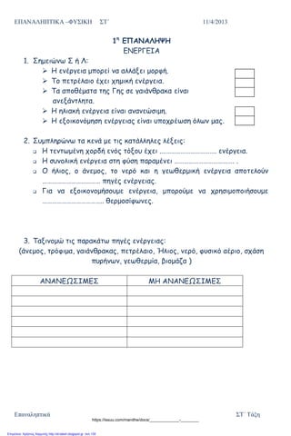 ΕΠΑΝΑΛΗΠΤΙΚΑ –ΦΥΣΙΚΗ ΣΤ΄ 11/4/2013
Επαναληπτικά ΣΤ΄ Τάξη
1η
ΕΠΑΝΑΛΗΨΗ
ΕΝΕΡΓΕΙΑ
1. Σημειώνω Σ ή Λ:
 Η ενέργεια μπορεί να αλλάξει μορφή.
 Το πετρέλαιο έχει χημική ενέργεια.
 Τα αποθέματα της Γης σε γαιάνθρακα είναι
ανεξάντλητα.
 Η ηλιακή ενέργεια είναι ανανεώσιμη.
 Η εξοικονόμηση ενέργειας είναι υποχρέωση όλων μας.
2. Συμπληρώνω τα κενά με τις κατάλληλες λέξεις:
 Η τεντωμένη χορδή ενός τόξου έχει .……………………………. ενέργεια.
 Η συνολική ενέργεια στη φύση παραμένει ………………………………. .
 Ο ήλιος, ο άνεμος, το νερό και η γεωθερμική ενέργεια αποτελούν
……………………………… πηγές ενέργειας.
 Για να εξοικονομήσουμε ενέργεια, μπορούμε να χρησιμοποιήσουμε
……………………………….. θερμοσίφωνες.
3. Ταξινομώ τις παρακάτω πηγές ενέργειας:
(άνεμος, τρόφιμα, γαιάνθρακας, πετρέλαιο, Ήλιος, νερό, φυσικό αέριο, σχάση
πυρήνων, γεωθερμία, βιομάζα )
ΑΝΑΝΕΩΣΙΜΕΣ ΜΗ ΑΝΑΝΕΩΣΙΜΕΣ
https://issuu.com/manithe/docs/_____________-________
Επιμέλεια: Χρήστος Χαρμπής http://st-taksh.blogspot.gr σελ.135
 