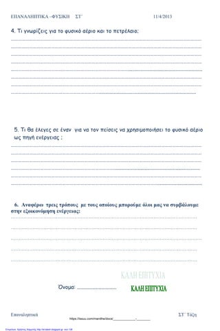 ΕΠΑΝΑΛΗΠΤΙΚΑ –ΦΥΣΙΚΗ ΣΤ΄ 11/4/2013
Επαναληπτικά ΣΤ΄ Τάξη
4. Τι γνωρίζεις για το φυσικό αέριο και το πετρέλαιο;
…………………………………………………………………………………………………………………………………………
…………………………………………………………………………………………………………………………………………
…………………………………………………………………………………………………………………………………………
…………………………………………………………………………………………………………………………………………
…………………………………………………………………………………….......................................................
…………………………………………………………………………………………………………………………………………
…………………………………………………………………………………………………………………………………………
………………………………………………………………........................................................................
5. Τι θα έλεγες σε έναν για να τον πείσεις να χρησιμοποιήσει το φυσικό αέριο
ως πηγή ενέργειας ;
…………………………………………………………………………………………………………………………………………
…………………………………………………………………………………………………………………………………………
…………………………………………………………………………………………………………………………………………
…………………………………………………………………………................................................................
…………………………………………………………………………………………………………………………………………
………………………………………………………………………………………………………….................................
6. Αναφέρω τρεις τρόπους με τους οποίους μπορούμε όλοι μας να συμβάλουμε
στην εξοικονόμηση ενέργειας:
…………………………………………………………………………………………………………
…………………………………………………………………………………………………………
……………………………………………………………………………………………………………
…………………………………………………………………………………………………………
…………………………………………………………………………………………………………
Όνομα: .............................
https://issuu.com/manithe/docs/_____________-________
Επιμέλεια: Χρήστος Χαρμπής http://st-taksh.blogspot.gr σελ.136
 
